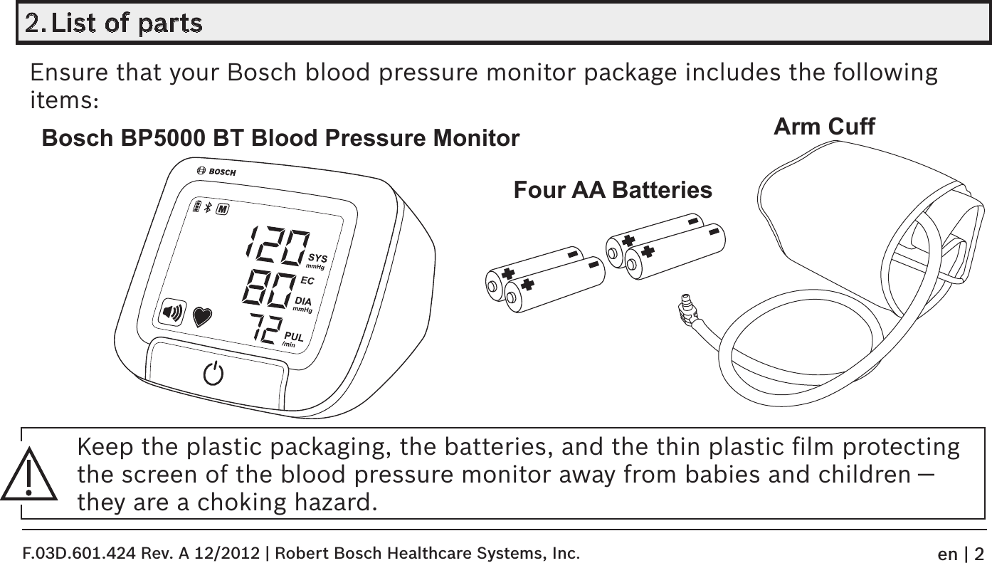 2. List of partsEnsure that your Bosch blood pressure monitor package includes the following items:Keep the plastic packaging, the batteries, and the thin plastic ﬁlm protecting the screen of the blood pressure monitor away from babies and children — they are a choking hazard.Bosch BP5000 BT Blood Pressure Monitor1208072SYSmmHgECDIAmmHgPUL/min1208072Four AA BatteriesArm CuffF.03D.601.424 Rev. A 12/2012 | Robert Bosch Healthcare Systems, Inc.en | 2
