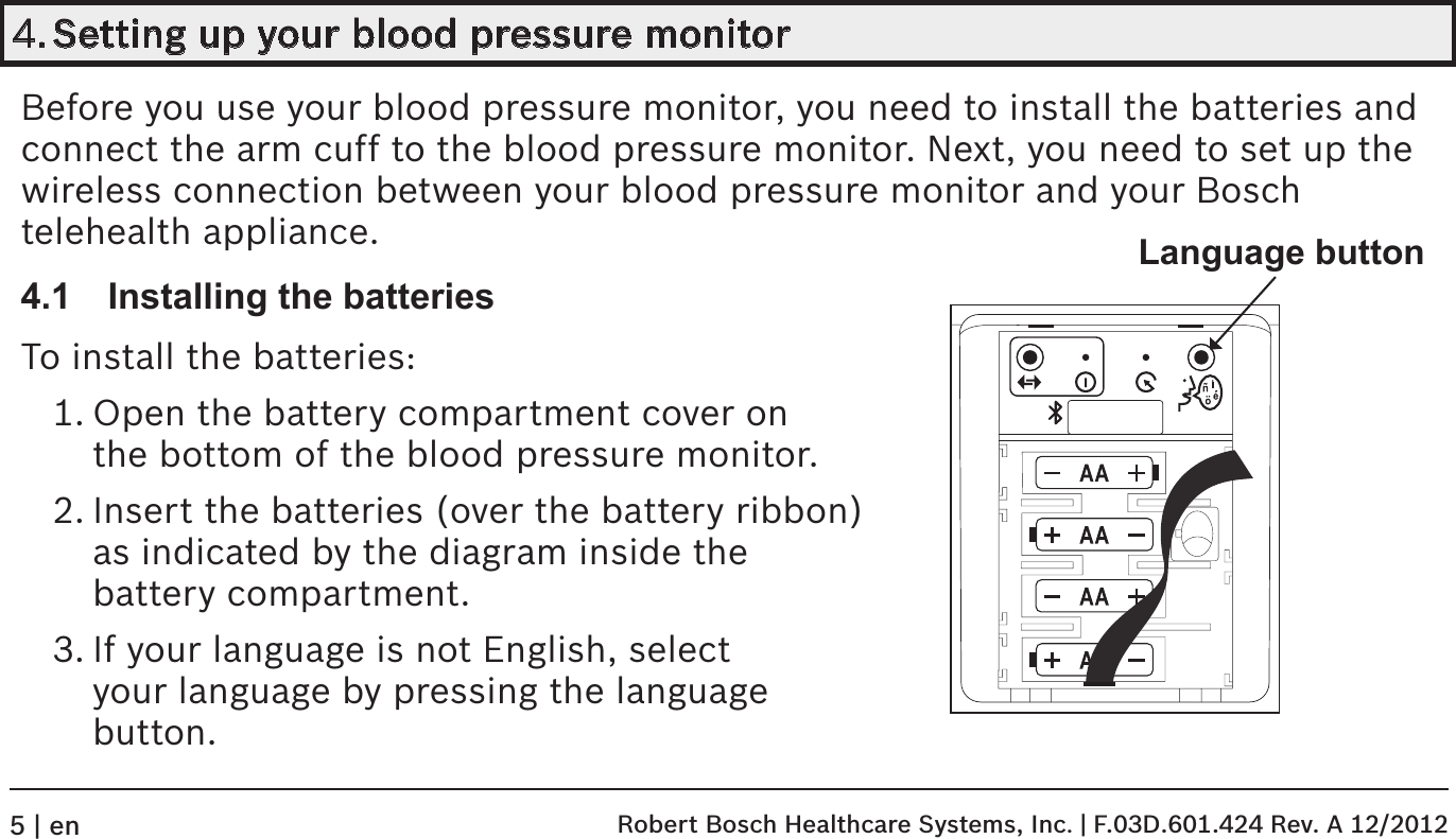 4. Setting up your blood pressure monitorBefore you use your blood pressure monitor, you need to install the batteries and  connect the arm cuff to the blood pressure monitor. Next, you need to set up the  wireless connection between your blood pressure monitor and your Bosch telehealth appliance.4.1  Installing the batteriesTo install the batteries:1. Open the battery compartment cover on  the bottom of the blood pressure monitor.2. Insert the batteries (over the battery ribbon) as indicated by the diagram inside the  battery compartment.3. If your language is not English, select  your language by pressing the language  button.Language button Robert Bosch Healthcare Systems, Inc. | F.03D.601.424 Rev. A 12/20125 | en