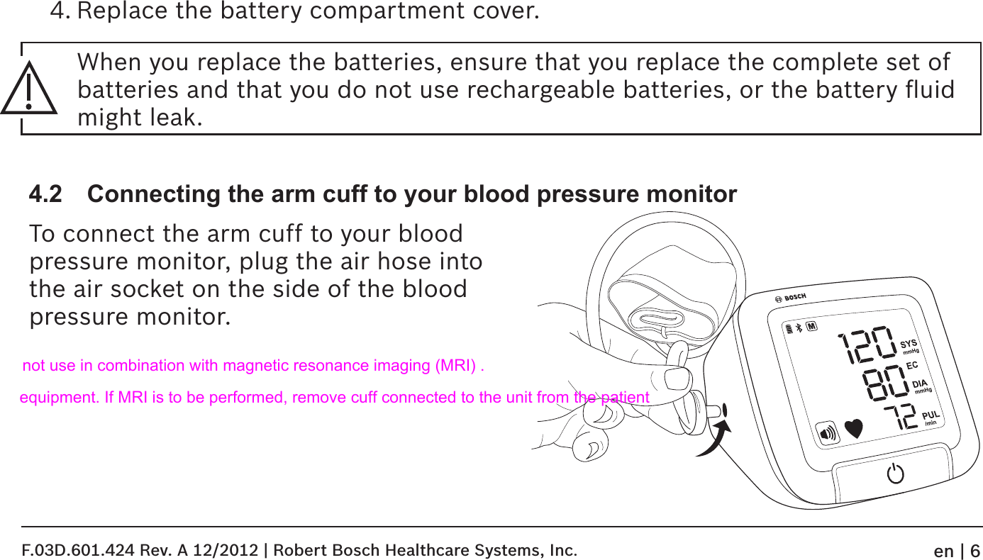 4. Replace the battery compartment cover.4.2  Connecting the arm cuff to your blood pressure monitorTo connect the arm cuff to your blood  pressure monitor, plug the air hose into  the air socket on the side of the blood pressure monitor.When you replace the batteries, ensure that you replace the complete set of batteries and that you do not use rechargeable batteries, or the battery ﬂuid might leak.F.03D.601.424 Rev. A 12/2012 | Robert Bosch Healthcare Systems, Inc.en | 6not use in combination with magnetic resonance imaging (MRI) .equipment. If MRI is to be performed, remove cuff connected to the unit from the patient