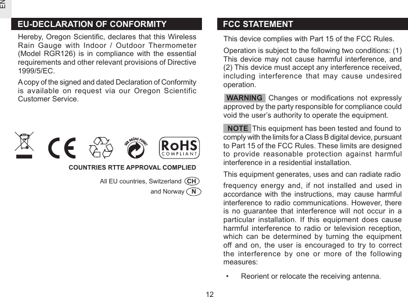 EN12FCC STATEMENTThis device complies with Part 15 of the FCC Rules.Operation is subject to the following two conditions: (1) This device  may  not  cause  harmful  interference,  and (2) This device must accept any interference received, including  interference  that  may  cause  undesired operation.  WARNING    Changes  or  modications  not  expressly approved by the party responsible for compliance could void the user’s authority to operate the equipment.  NOTE  This equipment has been tested and found to comply with the limits for a Class B digital device, pursuant to Part 15 of the FCC Rules. These limits are designed to  provide  reasonable  protection  against  harmful interference in a residential installation.This equipment generates, uses and can radiate radiofrequency  energy  and,  if  not  installed  and  used  in accordance  with  the  instructions,  may  cause  harmful interference to radio communications. However, there is  no  guarantee  that  interference  will  not  occur  in  a particular  installation.  If  this  equipment  does  cause harmful  interference  to  radio  or  television  reception, which  can  be  determined  by  turning  the  equipment off  and  on,  the  user  is  encouraged  to  try  to  correct the  interference  by  one  or  more  of  the  following measures:•   Reorient or relocate the receiving antenna.COUNTRIES RTTE APPROVAL COMPLIED                 All EU countries, Switzerland   CH                                                         and Norway    NEU-DECLARATION OF CONFORMITYHereby, Oregon Scientic, declares that this Wireless Rain  Gauge  with  Indoor  /  Outdoor  Thermometer (Model  RGR126)  is  in  compliance  with  the  essential requirements and other relevant provisions of Directive 1999/5/EC.A copy of the signed and dated Declaration of Conformity is  available  on  request  via  our  Oregon  Scientific Customer Service. 