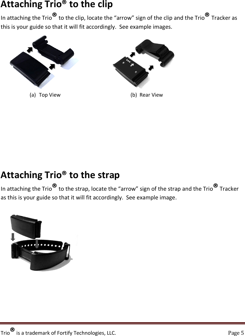 Trio® is a trademark of Fortify Technologies, LLC.    Page 5  Attaching Trio® to the clip In attaching the Trio® to the clip, locate the “arrow” sign of the clip and the Trio® Tracker as this is your guide so that it will fit accordingly.  See example images.                (a) Top View                                                      (b)  Rear View           Attaching Trio® to the strap In attaching the Trio® to the strap, locate the “arrow” sign of the strap and the Trio® Tracker as this is your guide so that it will fit accordingly.  See example image.           