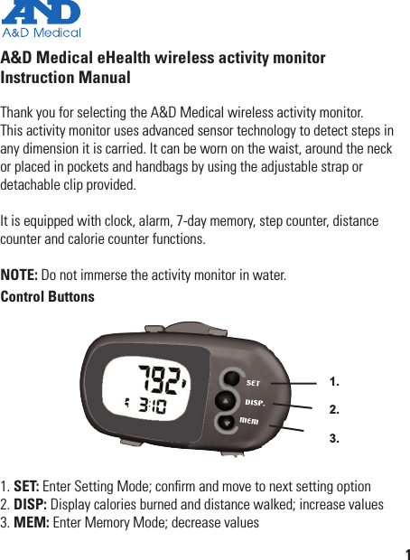 A&amp;D Medical eHealth wireless activity monitorInstruction ManualThank you for selecting the A&amp;D Medical wireless activity monitor.  This activity monitor uses advanced sensor technology to detect steps in any dimension it is carried. It can be worn on the waist, around the neck  or placed in pockets and handbags by using the adjustable strap or  detachable clip provided.It is equipped with clock, alarm, 7-day memory, step counter, distance counter and calorie counter functions.NOTE: Do not immerse the activity monitor in water.Control Buttons1.2.3.1. SET: Enter Setting Mode; conﬁrm and move to next setting option2. DISP: Display calories burned and distance walked; increase values3. MEM: Enter Memory Mode; decrease values1