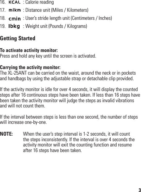 16.   : Calorie reading17.   : Distance unit (Miles / Kilometers)18.   : User’s stride length unit (Centimeters / Inches)19.   : Weight unit (Pounds / Kilograms)Getting StartedTo activate activity monitor:Press and hold any key until the screen is activated.Carrying the activity monitor:The XL-25ANT can be carried on the waist, around the neck or in pockets and handbags by using the adjustable strap or detachable clip provided.If the activity monitor is idle for over 4 seconds, it will display the counted steps after 16 continuous steps have been taken. If less than 16 steps have been taken the activity monitor will judge the steps as invalid vibrations and will not count them.If the interval between steps is less than one second, the number of steps will increase one-by-one.NOTE:   When the user’s step interval is 1-2 seconds, it will count the steps inconsistently. If the interval is over 4 seconds the activity monitor will exit the counting function and resume after 16 steps have been taken.3