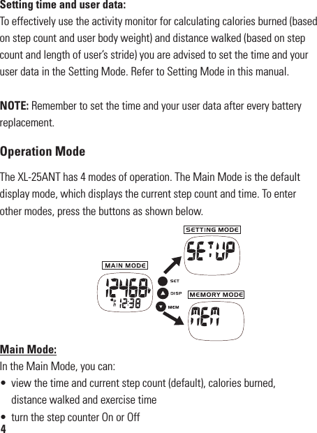 Setting time and user data:To effectively use the activity monitor for calculating calories burned (based on step count and user body weight) and distance walked (based on step count and length of user’s stride) you are advised to set the time and your user data in the Setting Mode. Refer to Setting Mode in this manual.NOTE: Remember to set the time and your user data after every battery replacement.Operation ModeThe XL-25ANT has 4 modes of operation. The Main Mode is the default display mode, which displays the current step count and time. To enter other modes, press the buttons as shown below.Main Mode:In the Main Mode, you can:•  view the time and current step count (default), calories burned,   distance walked and exercise time•  turn the step counter On or Off4