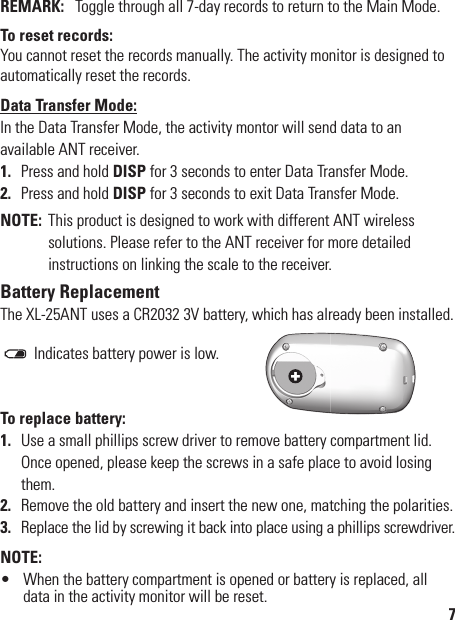 REMARK:  Toggle through all 7-day records to return to the Main Mode.To reset records:You cannot reset the records manually. The activity monitor is designed to automatically reset the records.Data Transfer Mode:In the Data Transfer Mode, the activity montor will send data to an  available ANT receiver.1.  Press and hold DISP for 3 seconds to enter Data Transfer Mode.2.  Press and hold DISP for 3 seconds to exit Data Transfer Mode.NOTE:  This product is designed to work with different ANT wireless solutions. Please refer to the ANT receiver for more detailed instructions on linking the scale to the receiver.Battery ReplacementThe XL-25ANT uses a CR2032 3V battery, which has already been installed.        /  Indicates battery power is low.To replace battery:1.  Use a small phillips screw driver to remove battery compartment lid. Once opened, please keep the screws in a safe place to avoid losing them.2.  Remove the old battery and insert the new one, matching the polarities.3.  Replace the lid by screwing it back into place using a phillips screwdriver.NOTE:•  When the battery compartment is opened or battery is replaced, all data in the activity monitor will be reset.7