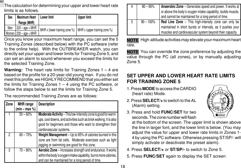 E18The calculation for determining your upper and lower heart ratelimits is as follows.Once you know your maximum heart range, you can set the 5Training Zones (described below) with the PC software (referto the online help).  With the OUTBREAKER watch, you candirectly set your upper and lower limits for Training Zone 5, andcan set an alarm to sound whenever you exceed the limits forthe selected Training Zone.Warning:  The heart rate limits for Training Zones 1 – 4 arebased on the profile for a 20-year-old young man.  If you do notmeet this profile, we HIGHLY RECOMMEND that you either setthe limits for Training Zones 1 – 4 using the PC software, orfollow the steps below to set the limits for Training Zone 5.The recommended Training Zones are as follows:High-altitude activities may elevate your maximum heartrate.You can override the zone preference by adjusting thevalue through the PC (all zones), or by manually adjustingZone 5.SET UPPER AND LOWER HEART RATE LIMITSFOR TRAINING ZONE 51. Press MODE to access the CARDIO(heart rate) Mode.2. Press SELECT/+ to switch to the AL(Alarm) setting.3. Press and hold FUNC/SET for twoseconds. The zone number will flashat the bottom of the screen. The upper limit is shown abovethe line in larger font, and the lower limit is below. (You mayadjust the value for upper and lower rate limits in Zones 1-4 by using the PC software. Otherwise pressing ST/SP/- willsimply activate or deactivate the preset alarm).4. Press SELECT/+ or ST/SP/- to switch to Zone 5.5. Press FUNC/SET again to display the SET screenNOTESex Maximum Heart Lower limit Upper limitRange (MHR)Men 220 – age = MHRWomen 230 – age = MHRZone MHR range Description(min – max %)1 50 – 60% Moderate Activity – This low-intensity zone is good for warm-ups, cool downs, and activities such as brisk walking. It is alsogood for beginners and those who want to strengthen theircardiovascular systems.2 60 – 70% Weight Management – Up to 85% of calories burned in thiszone are from fat cells.  Moderate exercises such as lightjogging or swimming are good for this zone.3 70 – 80% Aerobic Zone – Increases strength and endurance. It workswithin the body’s oxygen intake capability, burns more calories,and can be maintained for a long period of time.4 80 – 90% Anaerobic Zone – Generates speed and power. It works ator above the body’s oxygen intake capability, builds muscle,and cannot be maintained for a long period of time.5 90 – 100% Red Line Zone – This high-intensity zone can only bemaintained in short bursts or intervals, as it pushes yourmuscles and cardiovascular system beyond their capacity.NOTEMHR x (lower training zone %)   MHR x (upper training zone %)