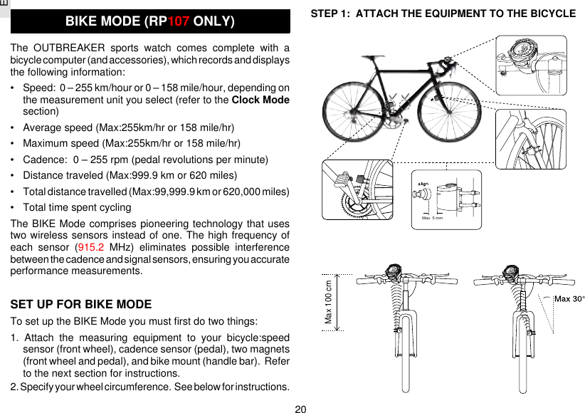 E20STEP 1:  ATTACH THE EQUIPMENT TO THE BICYCLEBIKE MODE (RP107 ONLY)The OUTBREAKER sports watch comes complete with abicycle computer (and accessories), which records and displaysthe following information:• Speed:  0 – 255 km/hour or 0 – 158 mile/hour, depending onthe measurement unit you select (refer to the Clock Modesection)• Average speed (Max:255km/hr or 158 mile/hr)• Maximum speed (Max:255km/hr or 158 mile/hr)• Cadence:  0 – 255 rpm (pedal revolutions per minute)• Distance traveled (Max:999.9 km or 620 miles)• Total distance travelled (Max:99,999.9 km or 620,000 miles)• Total time spent cyclingThe BIKE Mode comprises pioneering technology that usestwo wireless sensors instead of one. The high frequency ofeach sensor (915.2 MHz) eliminates possible interferencebetween the cadence and signal sensors, ensuring you accurateperformance measurements.SET UP FOR BIKE MODETo set up the BIKE Mode you must first do two things:1. Attach the measuring equipment to your bicycle:speedsensor (front wheel), cadence sensor (pedal), two magnets(front wheel and pedal), and bike mount (handle bar).  Referto the next section for instructions.2. Specify your wheel circumference.  See below for instructions.Max  5 mmMax 100 cm