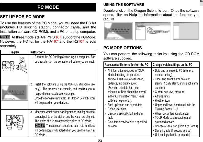 23EPC MODESET UP FOR PC MODETo use the features of the PC Mode, you will need the PC Kit(includes PC docking station, connector cable, and theinstallation software CD-ROM), and a PC or laptop computer.All three models (RA/RP/RS 107) support the PC Mode.However, the PC Kit for the RA107 and the RS107 is soldseparately.USING THE SOFTWAREDouble-click on the Oregon Scientific icon.  Once the softwareopens, click on Help for information about the function yourequire.PC MODE OPTIONSYou can perform the following tasks by using the CD-ROMsoftware supplied.Diagram Instructions1. Connect the PC Docking Station to your computer.  Forbest results, turn the computer off before you connect.2. Install the software using the CD-ROM (first-time useonly).  The process is automatic, and requires you torespond to self-explanatory prompts.Once the software is installed, an Oregon Scientific iconwill be placed on your desktop.3. Mount the watch on the docking station, making sure thecontact points on the station and the watch are aligned.The watch should automatically switch to PC Mode.The cadence, speed and heart rate functionswill be temporarily disabled when you use the watch inPC Mode.NOTEAccess/recall information/ on  the PC• All information recorded in TOURMode, including temperature,altitude, heart rate, wheel speed,cadence, trip distance, etc,[Provided this data has beenselected in “Data should be stored”in the “Configuration menu”  (seesoftware help menu)].• Back up/import and export data• Define user data• Display graphical chart and printtable• Give data overview with a specifieddurationChange watch settings on the PC• Date and time (set to PC time, or amanual setting)• Time, and event alarm (3 eventalarms, 1 daily alarm, and select alarmduration)• Current sea-level pressure• Altitude limits• Weather icon• Upper and lower heart rate limits forTraining Zones 1 – 5.• Wheel circumference/diameter• TOUR Mode data recording anddownload options• Choose a serial port (Com 1 to Com 4)• Sampling rate (1 second and up)• Unit settings (Metric or Imperial)NOTE