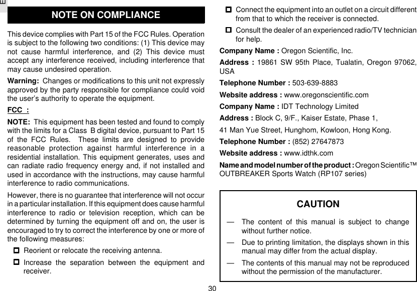 E30NOTE ON COMPLIANCEThis device complies with Part 15 of the FCC Rules. Operationis subject to the following two conditions: (1) This device maynot cause harmful interference, and (2) This device mustaccept any interference received, including interference thatmay cause undesired operation.Warning:  Changes or modifications to this unit not expresslyapproved by the party responsible for compliance could voidthe user’s authority to operate the equipment.FCC  :NOTE:  This equipment has been tested and found to complywith the limits for a Class  B digital device, pursuant to Part 15of the FCC Rules.  These limits are designed to providereasonable protection against harmful interference in aresidential installation. This equipment generates, uses andcan radiate radio frequency energy and, if not installed andused in accordance with the instructions, may cause harmfulinterference to radio communications.However, there is no guarantee that interference will not occurin a particular installation. If this equipment does cause harmfulinterference to radio or television reception, which can bedetermined by turning the equipment off and on, the user isencouraged to try to correct the interference by one or more ofthe following measures:Reorient or relocate the receiving antenna.Increase the separation between the equipment andreceiver.Connect the equipment into an outlet on a circuit differentfrom that to which the receiver is connected.Consult the dealer of an experienced radio/TV technicianfor help.Company Name : Oregon Scientific, Inc.Address : 19861 SW 95th Place, Tualatin, Oregon 97062,USATelephone Number : 503-639-8883Website address : www.oregonscientific.comCompany Name : IDT Technology LimitedAddress : Block C, 9/F., Kaiser Estate, Phase 1,41 Man Yue Street, Hunghom, Kowloon, Hong Kong.Telephone Number : (852) 27647873Website address : www.idthk.comName and model number of the product : Oregon Scientific™OUTBREAKER Sports Watch (RP107 series)CAUTION— The content of this manual is subject to changewithout further notice.— Due to printing limitation, the displays shown in thismanual may differ from the actual display.— The contents of this manual may not be reproducedwithout the permission of the manufacturer.