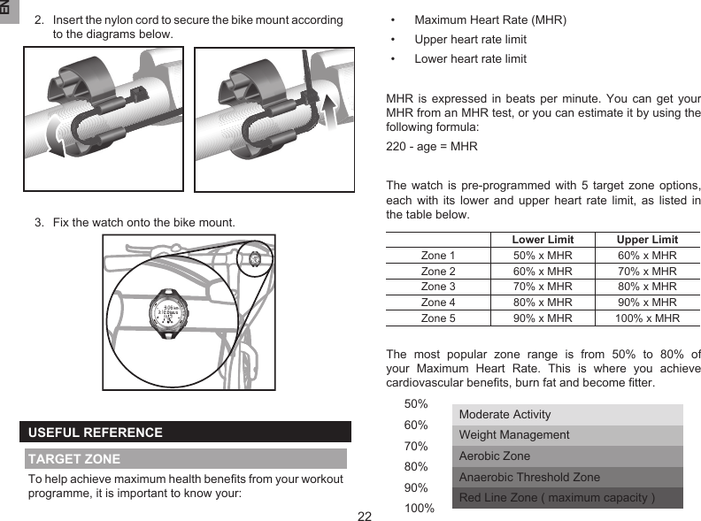 EN222.  Insert the nylon cord to secure the bike mount according to the diagrams below.3.  Fix the watch onto the bike mount.USEFUL REFERENCETARGET ZONETo help achieve maximum health beneﬁts from your workout programme, it is important to know your:•  Maximum Heart Rate (MHR)•  Upper heart rate limit•  Lower heart rate limitMHR  is expressed  in  beats  per  minute. You  can  get  your MHR from an MHR test, or you can estimate it by using the following formula:220 - age = MHRThe  watch is pre-programmed  with  5  target  zone options, each  with  its  lower and upper heart  rate  limit,  as  listed  in the table below.Lower Limit Upper LimitZone 1 50% x MHR 60% x MHRZone 2 60% x MHR 70% x MHRZone 3 70% x MHR 80% x MHRZone 4 80% x MHR 90% x MHRZone 5 90% x MHR 100% x MHRThe  most  popular  zone  range  is  from  50%  to  80%  of your  Maximum  Heart  Rate.  This  is  where  you  achieve cardiovascular beneﬁts, burn fat and become ﬁtter.50%60%70%80%90%100%Moderate ActivityWeight ManagementAerobic ZoneAnaerobic Threshold ZoneRed Line Zone ( maximum capacity )