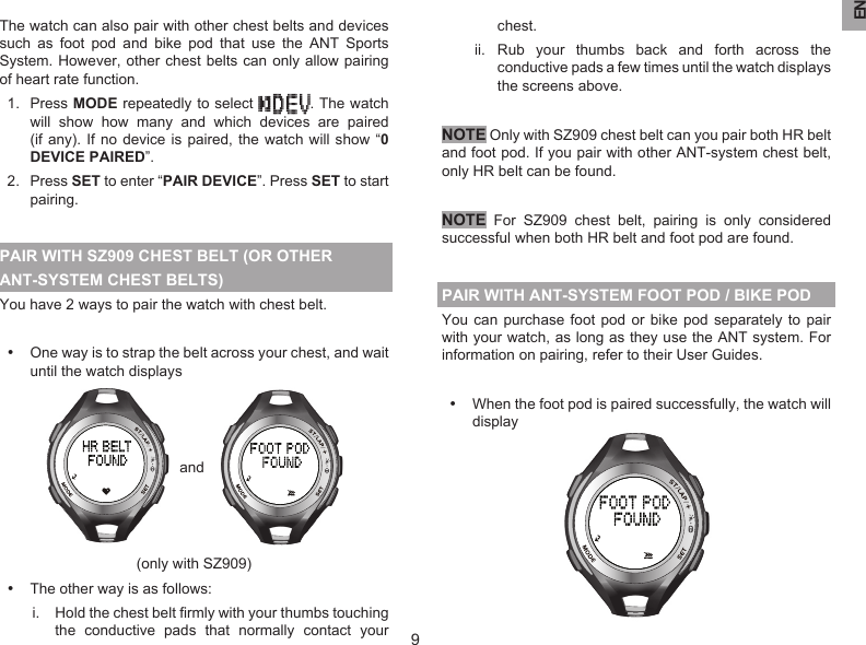 EN9The watch can also pair with other chest belts and devices such  as  foot  pod  and  bike  pod  that  use  the  ANT  Sports System. However, other chest belts can  only allow pairing of heart rate function.1.  Press MODE repeatedly to select  . The watch will  show  how  many  and  which  devices  are  paired (if any).  If no  device is  paired, the  watch will show “0 DEVICE PAIRED”.2.  Press SET to enter “PAIR DEVICE”. Press SET to start pairing.PAIR WITH SZ909 CHEST BELT (OR OTHER ANT-SYSTEM CHEST BELTS)You have 2 ways to pair the watch with chest belt. •  One way is to strap the belt across your chest, and wait until the watch displays   and   (only with SZ909)•  The other way is as follows:i.  Hold the chest belt ﬁrmly with your thumbs touching the  conductive  pads  that  normally  contact  your chest.ii.  Rub  your  thumbs  back  and  forth  across  the conductive pads a few times until the watch displays the screens above.NOTE Only with SZ909 chest belt can you pair both HR belt and foot pod. If you pair with other ANT-system chest belt, only HR belt can be found.NOTE For  SZ909  chest  belt,  pairing  is  only  considered successful when both HR belt and foot pod are found.PAIR WITH ANT-SYSTEM FOOT POD / BIKE PODYou can purchase  foot  pod or  bike  pod separately  to  pair with your watch, as long as they use the ANT system. For information on pairing, refer to their User Guides.•  When the foot pod is paired successfully, the watch will display 