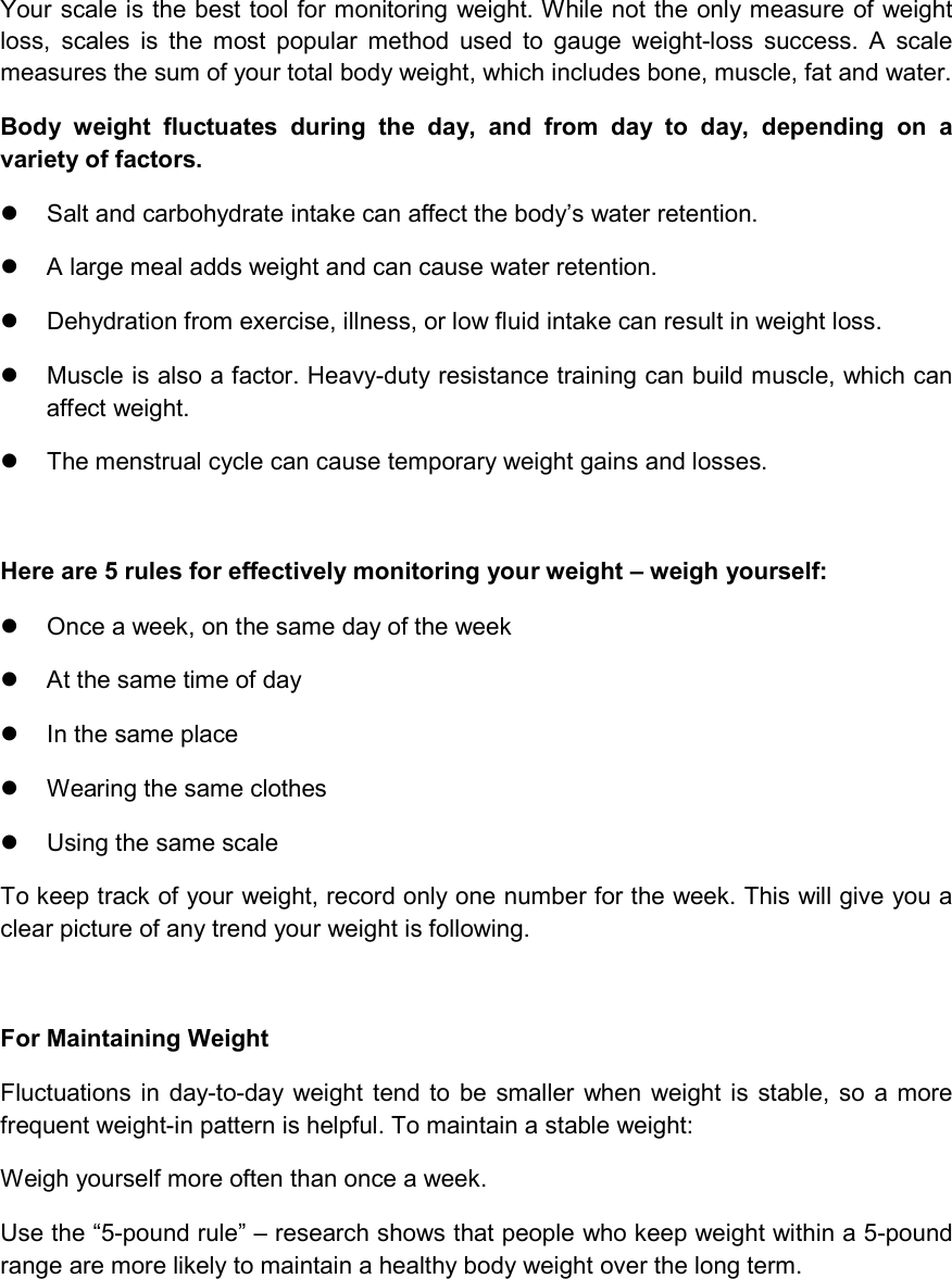 IMPORTANT INFORMATION  CONCERNING WEIGHT MANAGEMENT Your scale is the best tool for monitoring weight. While not the only measure of weight loss,  scales  is  the  most  popular  method  used  to  gauge  weight-loss  success.  A  scale measures the sum of your total body weight, which includes bone, muscle, fat and water.  Body  weight  fluctuates  during  the  day,  and  from  day  to  day,  depending  on  a variety of factors.   Salt and carbohydrate intake can affect the body’s water retention.   A large meal adds weight and can cause water retention.   Dehydration from exercise, illness, or low fluid intake can result in weight loss.   Muscle is also a factor. Heavy-duty resistance training can build muscle, which can affect weight.   The menstrual cycle can cause temporary weight gains and losses.  Here are 5 rules for effectively monitoring your weight – weigh yourself:   Once a week, on the same day of the week   At the same time of day   In the same place   Wearing the same clothes   Using the same scale To keep track of your weight, record only one number for the week. This will give you a clear picture of any trend your weight is following.   For Maintaining Weight Fluctuations in  day-to-day weight  tend to be  smaller  when  weight  is stable, so  a more frequent weight-in pattern is helpful. To maintain a stable weight: Weigh yourself more often than once a week. Use the “5-pound rule” – research shows that people who keep weight within a 5-pound range are more likely to maintain a healthy body weight over the long term.  