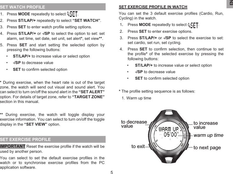 EN5SET WATCH PROFILE1.  Press MODE repeatedly to select  .2.  Press ST/LAP/+ repeatedly to select “SET WATCH”.3.  Press SET to enter watch proﬁle setting options.4.  Press ST/LAP/+ or -/SP to select the option to set: set alarm, set time, set date, set unit, set alert*, set view**.5.  Press  SET  and  start  setting  the  selected  option  by pressing the following buttons: •  ST/LAP/+ to increase value or select option•  -/SP to decrease value•  SET to conﬁrm selected option* During exercise,  when the  heart rate is  out of  the  target zone, the watch  will  send out  visual  and sound  alert.  You can select to turn on/off the sound alert in the “SET ALERT” option. For details of target zone, refer to “TARGET ZONE” section in this manual.**  During  exercise,  the  watch  will  toggle  display  your exercise information. You can select to turn on/off the toggle display in the “SET VIEW” option. SET EXERCISE PROFILEIMPORTANT Reset the exercise proﬁle if the watch will be used by another person.You  can  select  to  set  the  default  exercise  proﬁles  in  the watch  or  to  synchronise  exercise  proﬁles  from  the  PC application software.SET EXERCISE PROFILE IN WATCHYou  can  set  the  3  default  exercise  proﬁles  (Cardio,  Run, Cycling) in the watch.1.  Press MODE repeatedly to select  .2.  Press SET to enter exercise options.3.  Press ST/LAP/+ or -/SP to select  the exercise to set: set cardio, set run, set cycling.4.  Press  SET  to  conﬁrm  selection,  then  continue  to  set the  proﬁle*  of  the  selected  exercise  by  pressing  the following buttons:•  ST/LAP/+ to increase value or select option•  -/SP to decrease value•  SET to conﬁrm selected option* The proﬁle setting sequence is as follows:  1. Warm up time warm up timeto increasevalueto next pageto decrease valueto exit