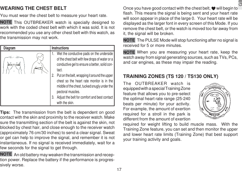 17GBWEARING THE CHEST BELTYou must wear the chest belt to measure your heart rate.This OUTBREAKER watch is specially designed towork with the coded chest belt with which it was sold. It is notrecommended you use any other chest belt with this watch, asthe transmission may not work.Tips:  The transmission from the belt is dependent on goodcontact with the skin and proximity to the receiver watch. Makesure the transmitting section of the belt is against the skin, notblocked by chest hair, and close enough to the receiver watch(approximately 76 cm/30 inches) to send a clear signal. Sweator gel can help to improve the signal, and remember it is notinstantaneous. If no signal is received immediately, wait for afew seconds for the signal to get through.An old battery may weaken the transmission and recep-tion power. Replace the battery if the performance is progres-sively worse.Once you have good contact with the chest belt,   will begin toflash. This means the signal is being sent and your heart ratewill soon appear in place of the large 0.  Your heart rate will bedisplayed as the larger font in every screen of this Mode. If youremove the chest belt, or the watch is moved too far away fromit, the signal will be broken.The PULSE Mode will stop functioning after no signal isreceived for 5 or more minutes.When you are measuring your heart rate, keep thewatch away from signal generating sources, such as TVs, PCs,and car engines, as these may impair the reading.TRAINING ZONES (TS 120 / TS130 ONLY)The OUTBREAKER watch isequipped with a special Training Zonefeature that allows you to pre-selectthe optimal heart rate range (25-240beats per minute) for your activity.For example, the amount of exertionrequired for a stroll in the park isdifferent from the amount of exertionrequired for weight lifting to build muscle mass.  With theTraining Zone feature, you can set and then monitor the upperand lower heart rate limits (Training Zone) that best supportyour training activity and goals.Diagram Instructions1. Wet the conductive pads on the undersideof the chest belt with few drops of water or aconductive gel to ensure a better, solid con-tact.2. Put on the belt, wrapping it around the upperchest so the heart rate monitor is in themiddle of the chest, tucked snugly under thepectoral muscles.3. Adjust the belt for comfort and best contactwith the skin.NOTENOTENOTENOTE