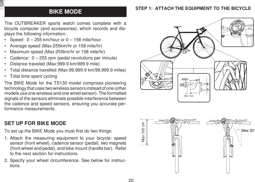 GB20STEP 1:  ATTACH THE EQUIPMENT TO THE BICYCLEBIKE MODEThe OUTBREAKER sports watch comes complete with abicycle computer (and accessories), which records and dis-plays the following information:•Speed:  0 – 255 km/hour or 0 – 158 mile/hour•Average speed (Max:255km/hr or 158 mile/hr)•Maximum speed (Max:255km/hr or 158 mile/hr)•Cadence:  0 – 255 rpm (pedal revolutions per minute)•Distance traveled (Max:999.9 km/999.9 mile)•Total distance travelled (Max:99,999.9 km/99,999.9 miles)•Total time spent cyclingThe BIKE Mode for the TS130 model comprises pioneeringtechnology that uses two wireless sensors instead of one (othermodels use one wireless and one wired sensor). The formattedsignals of the sensors eliminate possible interference betweenthe cadence and speed sensors, ensuring you accurate per-formance measurements.SET UP FOR BIKE MODETo set up the BIKE Mode you must first do two things:1. Attach the measuring equipment to your bicycle: speedsensor (front wheel), cadence sensor (pedal), two magnets(front wheel and pedal), and bike mount (handle bar).  Referto the next section for instructions.2. Specify your wheel circumference. See below for instruc-tions.alignMax 100 cm
