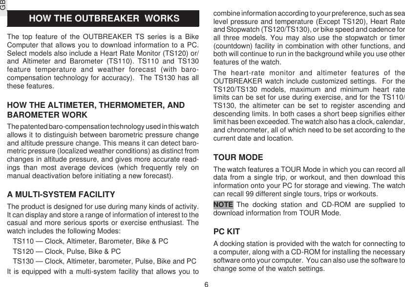 GB6 HOW THE OUTBREAKER  WORKSThe top feature of the OUTBREAKER TS series is a BikeComputer that allows you to download information to a PC.Select models also include a Heart Rate Monitor (TS120) or/and Altimeter and Barometer (TS110). TS110 and TS130feature temperature and weather forecast (with baro-compensation technology for accuracy).  The TS130 has allthese features.HOW THE ALTIMETER, THERMOMETER, ANDBAROMETER WORKThe patented baro-compensation technology used in this watchallows it to distinguish between barometric pressure changeand altitude pressure change. This means it can detect baro-metric pressure (localized weather conditions) as distinct fromchanges in altitude pressure, and gives more accurate read-ings than most average devices (which frequently rely onmanual deactivation before initiating a new forecast).A MULTI-SYSTEM FACILITYThe product is designed for use during many kinds of activity.It can display and store a range of information of interest to thecasual and more serious sports or exercise enthusiast. Thewatch includes the following Modes:TS110 — Clock, Altimeter, Barometer, Bike &amp; PCTS120 — Clock, Pulse, Bike &amp; PCTS130 — Clock, Altimeter, barometer, Pulse, Bike and PCIt is equipped with a multi-system facility that allows you tocombine information according to your preference, such as sealevel pressure and temperature (Except TS120), Heart Rateand Stopwatch (TS120/TS130), or bike speed and cadence forall three models. You may also use the stopwatch or timer(countdown) facility in combination with other functions, andboth will continue to run in the background while you use otherfeatures of the watch.The heart-rate monitor and altimeter features of theOUTBREAKER watch include customized settings.  For theTS120/TS130 models, maximum and minimum heart ratelimits can be set for use during exercise, and for the TS110/TS130, the altimeter can be set to register ascending anddescending limits. In both cases a short beep signifies eitherlimit has been exceeded. The watch also has a clock, calendar,and chronometer, all of which need to be set according to thecurrent date and location.TOUR MODEThe watch features a TOUR Mode in which you can record alldata from a single trip, or workout, and then download thisinformation onto your PC for storage and viewing. The watchcan recall 99 different single tours, trips or workouts.The docking station and CD-ROM are supplied todownload information from TOUR Mode.PC KITA docking station is provided with the watch for connecting toa computer, along with a CD-ROM for installing the necessarysoftware onto your computer.  You can also use the software tochange some of the watch settings.NOTE