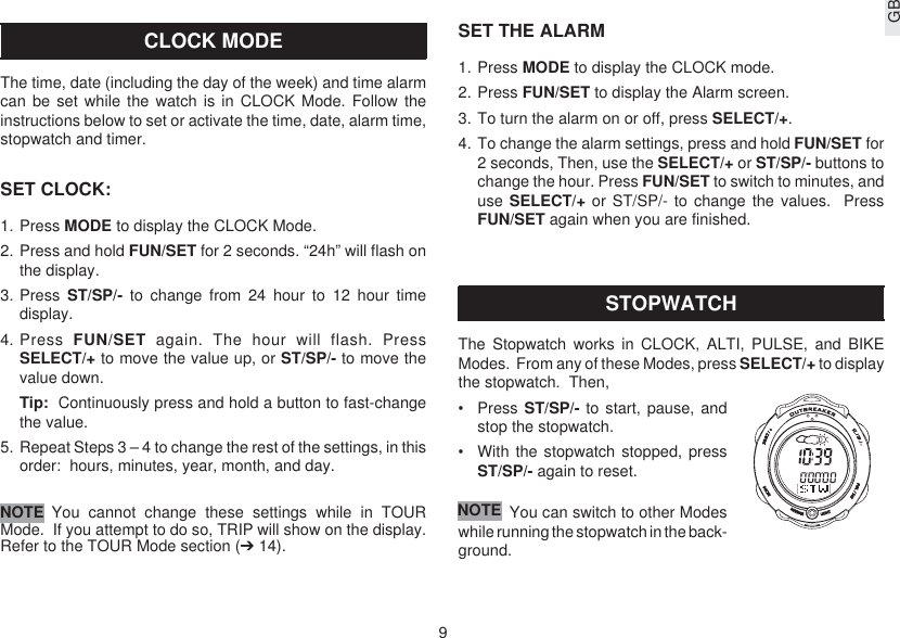 9GBCLOCK MODEThe time, date (including the day of the week) and time alarmcan be set while the watch is in CLOCK Mode. Follow theinstructions below to set or activate the time, date, alarm time,stopwatch and timer.SET CLOCK:1. Press MODE to display the CLOCK Mode.2. Press and hold FUN/SET for 2 seconds. “24h” will flash onthe display.3. Press  ST/SP/- to change from 24 hour to 12 hour timedisplay.4. Press  FUN/SET again. The hour will flash. PressSELECT/+ to move the value up, or ST/SP/- to move thevalue down.Tip:  Continuously press and hold a button to fast-changethe value.5. Repeat Steps 3 – 4 to change the rest of the settings, in thisorder:  hours, minutes, year, month, and day.You cannot change these settings while in TOURMode.  If you attempt to do so, TRIP will show on the display.Refer to the TOUR Mode section (➔ 14).NOTESET THE ALARM1. Press MODE to display the CLOCK mode.2. Press FUN/SET to display the Alarm screen.3. To turn the alarm on or off, press SELECT/+.4. To change the alarm settings, press and hold FUN/SET for2 seconds, Then, use the SELECT/+ or ST/SP/- buttons tochange the hour. Press FUN/SET to switch to minutes, anduse SELECT/+ or ST/SP/- to change the values.  PressFUN/SET again when you are finished.STOPWATCHThe Stopwatch works in CLOCK, ALTI, PULSE, and BIKEModes.  From any of these Modes, press SELECT/+ to displaythe stopwatch.  Then,•Press ST/SP/- to start, pause, andstop the stopwatch.•With the stopwatch stopped, pressST/SP/- again to reset.You can switch to other Modeswhile running the stopwatch in the back-ground.NOTE