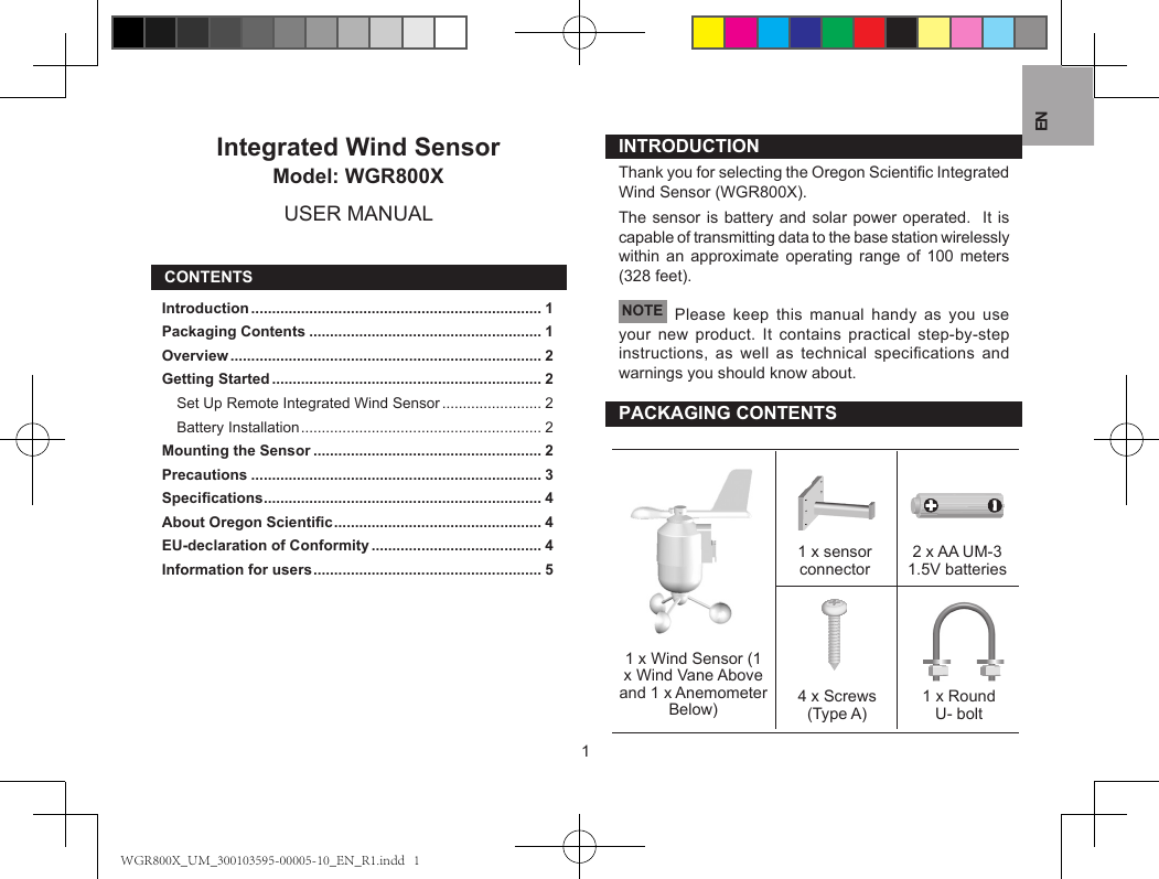 EN1Integrated Wind SensorModel: WGR800XUSER MANUALCONTENTSIntroduction ...................................................................... 1Packaging Contents ........................................................ 1Overview ........................................................................... 2Getting Started ................................................................. 2Set Up Remote Integrated Wind Sensor ........................ 2Battery Installation .......................................................... 2Mounting the Sensor ....................................................... 2Precautions ...................................................................... 3Specications ................................................................... 4About Oregon Scientic .................................................. 4EU-declaration of Conformity ......................................... 4Information for users ....................................................... 5INTRODUCTIONThank you for selecting the Oregon Scientic Integrated Wind Sensor (WGR800X).The sensor is battery and solar power operated.  It is capable of transmitting data to the base station wirelessly within an approximate operating range of 100 meters (328 feet). NOTE  Please keep this manual handy as you use your new product. It contains practical step-by-step instructions,  as  well  as  technical  specications  and warnings you should know about.PACKAGING CONTENTS1 x Wind Sensor (1 x Wind Vane Above and 1 x Anemometer Below)1 x sensor connector 2 x AA UM-3 1.5V batteries4 x Screws (Type A) 1 x Round U- boltWGR800X_UM_300103595-00005-10_EN_R1.indd   1