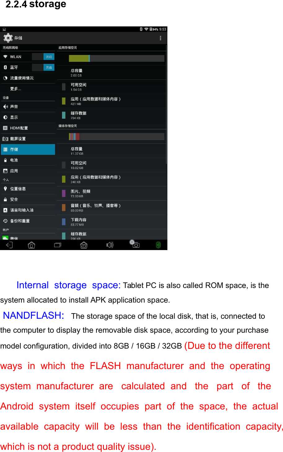   2.2.4 storage    Internal  storage  space:   Tablet PC is also called ROM space, is the system allocated to install APK application space.  NANDFLASH:The storage space of the local disk, that is, connected to the computer to display the removable disk space, according to your purchase model configuration, divided into 8GB / 16GB / 32GB (Due to the different ways  in  which  the  FLASH  manufacturer  and  the  operating system  manufacturer  are   calculated  and   the   part   of   the  Android  system  itself  occupies  part  of  the  space,  the  actual available  capacity  will  be  less  than  the  identification  capacity, which is not a product quality issue). 