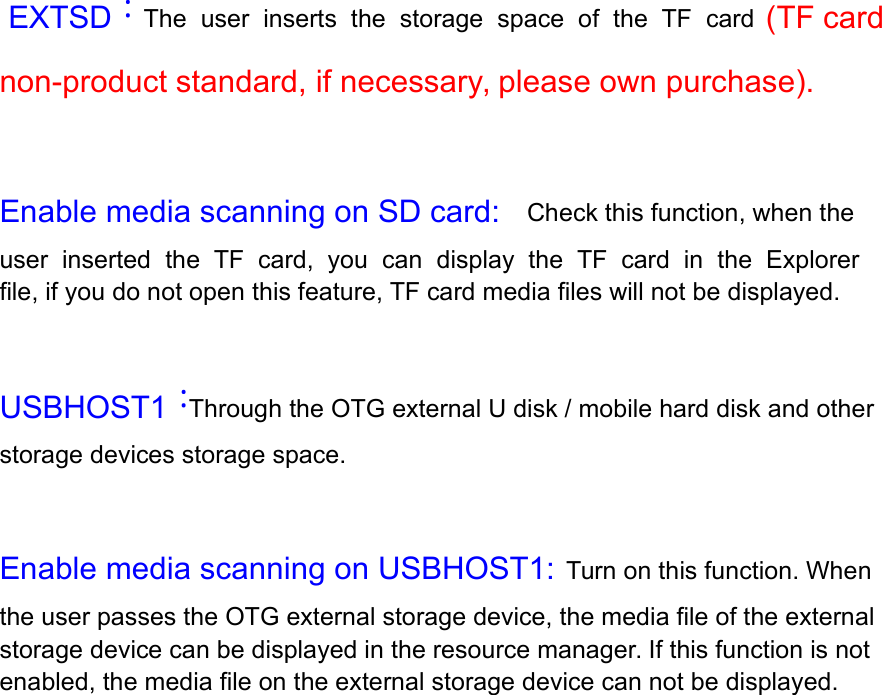  EXTSD：The  user  inserts  the  storage  space  of  the  TF  card   (TF card non-product standard, if necessary, please own purchase).   Enable media scanning on SD card:  Check this function, when the user  inserted  the  TF  card,  you  can  display  the  TF  card  in  the  Explorer  file, if you do not open this feature, TF card media files will not be displayed.   USBHOST1：Through the OTG external U disk / mobile hard disk and other storage devices storage space.   Enable media scanning on USBHOST1:  Turn on this function. When the user passes the OTG external storage device, the media file of the external storage device can be displayed in the resource manager. If this function is not enabled, the media file on the external storage device can not be displayed.  