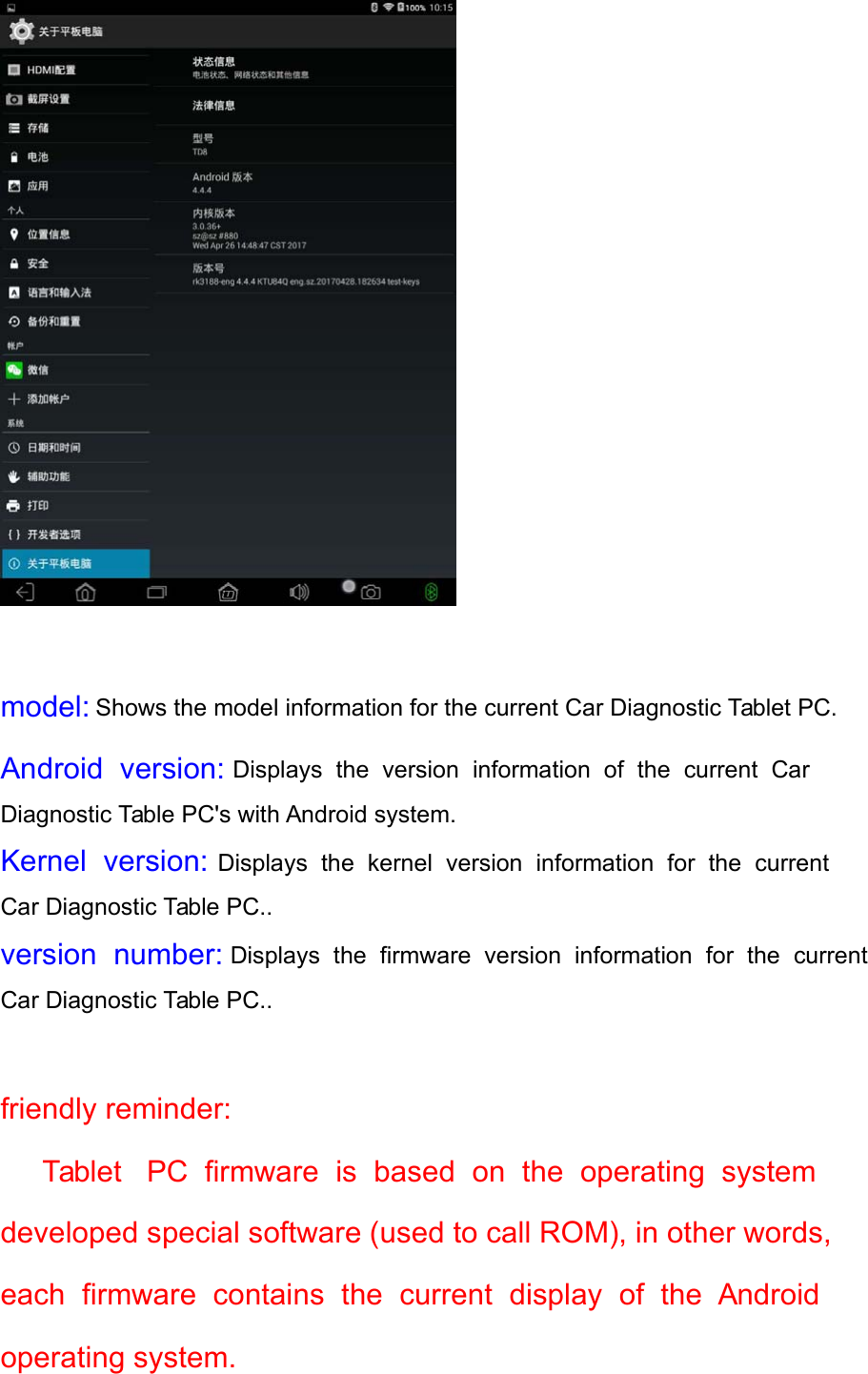    model: Shows the model information for the current Car Diagnostic Tablet PC. Android  version: Displays  the  version  information  of  the  current  Car Diagnostic Table PC&apos;s with Android system. Kernel  version: Displays  the  kernel  version  information  for  the  current Car Diagnostic Table PC.. version  number:  Displays  the  firmware  version  information  for  the  current Car Diagnostic Table PC..   friendly reminder:  Tablet   PC  firmware  is  based  on  the  operating  system  developed special software (used to call ROM), in other words, each  firmware  contains  the  current  display  of  the  Android  operating system. 