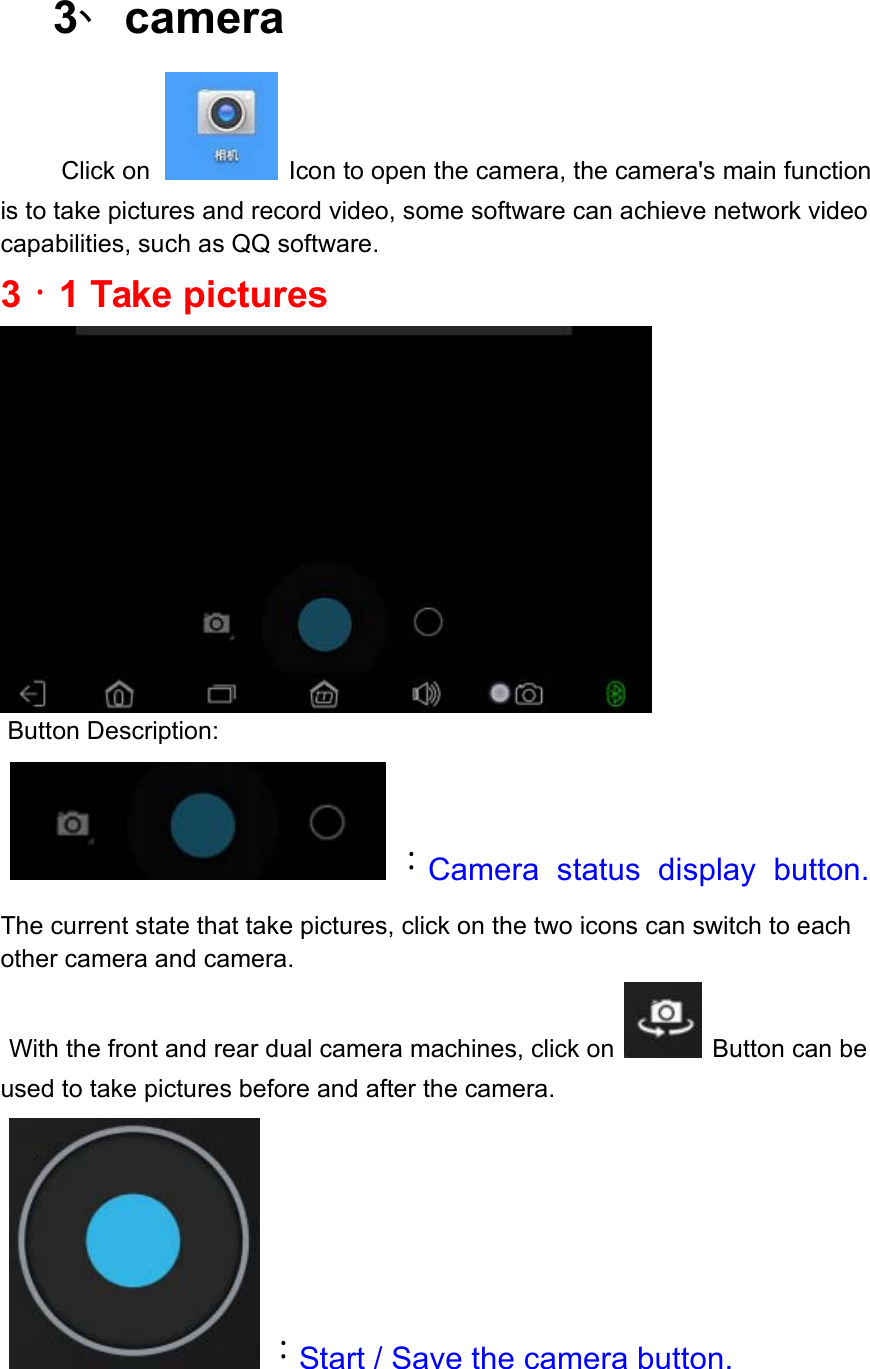  3、camera        Click on  Icon to open the camera, the camera&apos;s main function is to take pictures and record video, some software can achieve network video capabilities, such as QQ software. 3．1 Take pictures   Button Description:    ：Camera  status  display  button. The current state that take pictures, click on the two icons can switch to each other camera and camera.  With the front and rear dual camera machines, click on  Button can be used to take pictures before and after the camera.    ：Start / Save the camera button.   