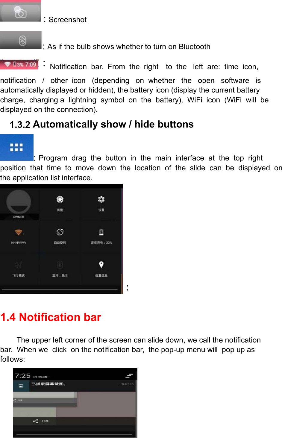  : Screenshot : As if the bulb shows whether to turn on Bluetooth ：Notification  bar.  From  the  right to  the   left  are:  time  icon,  notification   /   other  icon   (depending   on  whether   the   open   software   is  automatically displayed or hidden), the battery icon (display the current battery charge,  charging a  lightning  symbol  on  the  battery),  WiFi  icon  (WiFi  will  be displayed on the connection). 1.3.2 Automatically show / hide buttons : Program  drag  the  button  in  the  main  interface  at  the  top  right position  that  time  to  move  down  the  location  of  the  slide  can  be  displayed  on the application list interface. ：  1.4 Notification bar The upper left corner of the screen can slide down, we call the notification bar.  When we  click  on the notification bar,  the pop-up menu will  pop up as follows:  