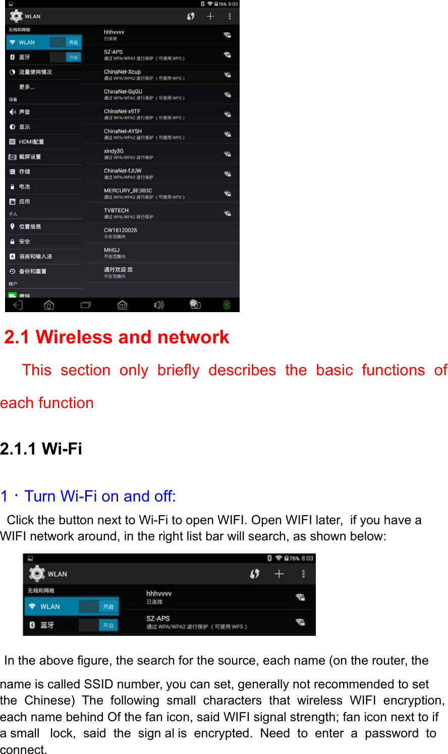     2.1 Wireless and network      This  section  only  briefly  describes  the  basic  functions  of each function 2.1.1 Wi-Fi 1．Turn Wi-Fi on and off:   Click the button next to Wi-Fi to open WIFI. Open WIFI later,  if you have a WIFI network around, in the right list bar will search, as shown below:    In the above figure, the search for the source, each name (on the router, the name is called SSID number, you can set, generally not recommended to set the  Chinese)  The  following  small  characters  that  wireless  WIFI  encryption, each name behind Of the fan icon, said WIFI signal strength; fan icon next to if a small   lock,  said  the  sign al  is  encrypted.  Need  to  enter  a  password  to  connect. 