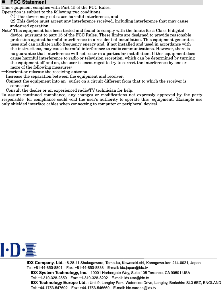 FThisOper((uNotedputnctm&uuml;Reo&uuml;Inc&uuml;Conc&uuml;ConTo asrespoonly FCC Stateequipment cration is subj(1) This devi(2) This deviundesired op: This equipdevice, pursuprotection aguses and canthe instructino guarantecause harmfthe equipmemore of the forient or relcrease the sennect the eqconnected.  nsult the dessure continonsible   for shielded intIDXTel: IDTeIDTeementcomplies witject to the foice may not ice must accperation. ment has beuant to partgainst harmn radiate radions, may caee that interfful interfereent off and ofollowing melocate the reeparation bequipment intealer or an exnued complicompliance terface cableX Company, +81-44-850-8DX System Tel: +1-310-328DX Technoloel: +44-1753-5th Part 15 oollowing twocause harmcept any inteeen tested ant 15 of the Fmful interferedio frequencause harmfuference will nce to radion, the user ieasures:  eceiving anteetween the eto an   outlexperienced riance, any ccould void es when connLtd. : 6-28-118801  Fax: +8Technology,8-2850  Fax: ogy Europe 547692  Fax:f the FCC Ro conditions:mful interfereerference recnd found to CC Rules. Tence in a rescy energy anul interferennot occur in or televisionis encourageenna.    equipment at on a circuiradio/TV tecchanges or the user's anecting to co1 Shukugawar81-44-850-883, Inc. : 19001 +1-310-328-8Ltd. : Unit 9,  +44-1753-54Rules.:ence, and ceived, inclucomply withThese limits sidential insnd, if not insce to radio cn a particulan reception,ed to try to cand receiver.it different fchnician for modificationauthority to omputer or pra, Tama-ku, K38  E-mail: idxHarborgate W8202  E-mail: Langley Park6660  E-mailuding interfeh the limits fare designestallation. Thstalled and ucommunicatiar installatio which can bcorrect the infrom that to help.ns not expreoperate thiperipheral dKawasaki-shi, x.japan@idx.tvWay, Suite 105idx.usa@idx.t, Waterside Dl: idx.europe@erence that mfor a Class Bd to providehis equipmeused in accorions. Howevon. If this eqbe determinnterference which the ressly approvis   equipmedevice). Kanagawa-kev5 Torrance, CAtvDrive, Langley, @idx.tv may cause B digital   e reasonableent generaterdance with ver, there is quipment doned by turninby one or eceiver is ved by the nt. (Examplen 214-0021, JA 90501 USABerkshire SLes,  es  ngparty le use Japan 3 6EZ, ENGLAAND
