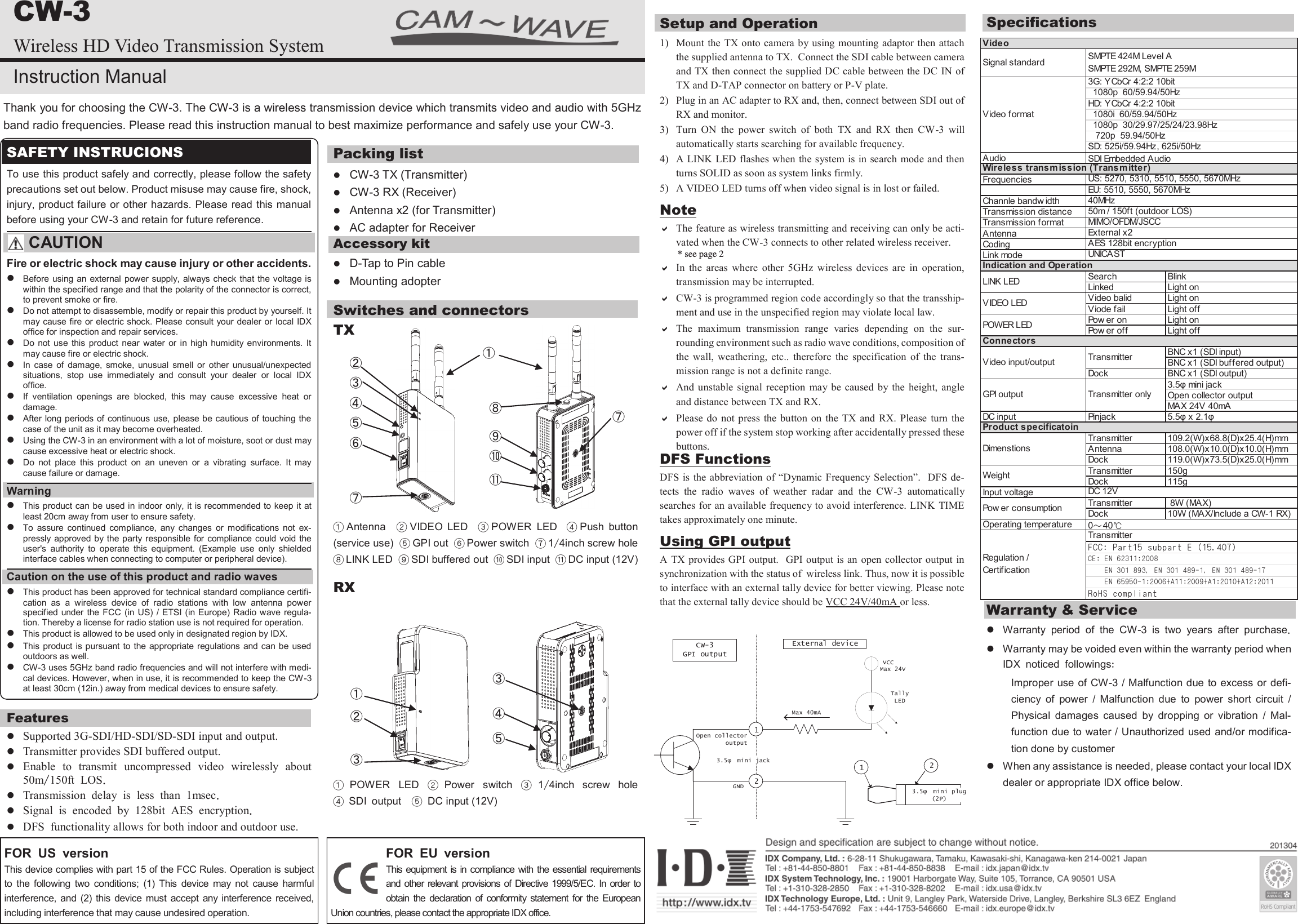 CW-3 Wireless HD Video Transmission System Instruction Manual Thank you for choosing the CW-3. The CW-3 is a wireless transmission device which transmits video and audio with 5GHz band radio frequencies. Please read this instruction manual to best maximize performance and safely use your CW-3. SAFETY INSTRUCIONS To use this product safely and correctly, please follow the safety precautions set out below. Product misuse may cause fire, shock, injury, product failure or other hazards. Please read this manual before using your CW-3 and retain for future reference.   CAUTION Fire or electric shock may cause injury or other accidents.  Before using an external power supply, always check that the  voltage is within the specified range and that the polarity of the connector is correct, to prevent smoke or fire.   Do not attempt to disassemble, modify or repair this product by yourself. It may cause fire or electric shock. Please consult your dealer or local IDX office for inspection and repair services.  Do  not  use  this  product  near  water  or  in  high  humidity  environments. It may cause fire or electric shock.  In  case  of  damage,  smoke,  unusual  smell  or  other  unusual/unexpected situations,  stop  use  immediately  and  consult  your  dealer  or  local  IDX office.   If  ventilation  openings  are  blocked,  this  may  cause  excessive  heat  or damage.   After long periods of continuous use, please be cautious of touching the case of the unit as it may become overheated.   Using the CW-3 in an environment with a lot of moisture, soot or dust may cause excessive heat or electric shock.   Do  not  place  this  product  on  an  uneven  or  a  vibrating  surface.  It  may cause failure or damage.  Warning  This product can be used in indoor only, it is recommended to keep it at least 20cm away from user to ensure safety.  To  assure  continued  compliance,  any  changes  or  modifications  not  ex-pressly  approved by the party responsible  for compliance could void the user's  authority  to  operate  this  equipment.  (Example  use  only  shielded interface cables when connecting to computer or peripheral device). Caution on the use of this product and radio waves  This product has been approved for technical standard compliance certifi-cation  as  a  wireless  device  of  radio  stations  with  low  antenna  power specified under the FCC  (in  US)  /  ETSI (in Europe)  Radio wave regula-tion. Thereby a license for radio station use is not required for operation.  This product is allowed to be used only in designated region by IDX.   This product is pursuant to the appropriate regulations and can be used outdoors as well.  CW-3 uses 5GHz band radio frequencies and will not interfere with medi-cal devices. However, when in use, it is recommended to keep the CW-3 at least 30cm (12in.) away from medical devices to ensure safety. Features  Supported 3G-SDI/HD-SDI/SD-SDI input and output.  Transmitter provides SDI buffered output.  Enable to transmit uncompressed video wirelessly about 50m/150ft LOS.  Transmission delay is less than 1msec.  Signal is encoded by 128bit AES encryption.  DFS functionality allows for both indoor and outdoor use.  Packing list  CW-3 TX (Transmitter)  CW-3 RX (Receiver)  Antenna x2 (for Transmitter)  AC adapter for Receiver Accessory kit  D-Tap to Pin cable  Mounting adopter Switches and connectors  TX           ①Antenna  ②VIDEO  LED   ③POWER LED    ④Push  button (service use)  ⑤GPI out  ⑥Power switch  ⑦1/4inch screw hole  ⑧LINK LED  ⑨SDI buffered out  ⑩SDI input  ⑪DC input (12V) RX          ①POWER  LED  ②Power  switch  ③1/4inch   screw   hole ④ SDI output  ⑤ DC input (12V) ① ② ③ ④ ⑤ ⑥ ⑦ ⑧ ⑨ ⑩ ⑪ ⑦ ② ③ ④ ⑤ ③ Setup and Operation 1)  Mount the TX onto camera by using mounting adaptor then attach the supplied antenna to TX.  Connect the SDI cable between camera and TX then connect the supplied DC cable between the DC IN of TX and D-TAP connector on battery or P-V plate.  2)  Plug in an AC adapter to RX and, then, connect between SDI out of RX and monitor.  3)  Turn  ON  the  power  switch  of  both  TX  and  RX  then  CW-3  will automatically starts searching for available frequency.  4)  A LINK LED flashes when the system is in search mode and then turns SOLID as soon as system links firmly.  5)  A VIDEO LED turns off when video signal is in lost or failed.  Note  The feature as wireless transmitting and receiving can only be acti-vated when the CW-3 connects to other related wireless receiver.  In  the  areas  where  other  5GHz  wireless  devices  are  in  operation, transmission may be interrupted.   CW-3 is programmed region code accordingly so that the transship-ment and use in the unspecified region may violate local law.   The  maximum  transmission  range  varies  depending  on  the  sur-rounding environment such as radio wave conditions, composition of the  wall,  weathering,  etc..  therefore  the  specification  of  the  trans-mission range is not a definite range.   And  unstable  signal  reception  may be  caused  by the  height,  angle and distance between TX and RX.   Please do  not  press  the  button  on  the  TX and  RX.  Please  turn  the power off if the system stop working after accidentally pressed these buttons.  DFS Functions DFS is  the abbreviation of &ldquo;Dynamic Frequency Selection&rdquo;.  DFS  de-tects  the  radio  waves  of  weather  radar  and  the  CW-3  automatically searches for an available frequency to avoid interference. LINK  TIME takes approximately one minute.  Using GPI output A TX provides GPI output.  GPI output is an  open  collector output  in synchronization with the status of  wireless link. Thus, now it is possible to interface with an external tally device for better viewing. Please note that the external tally device should be VCC 24V/40mA or less.   Specifications Warranty &amp; Service  Warranty period of the CW-3 is two years after purchase.  Warranty may be voided even within the warranty period when IDX noticed followings: Improper  use of CW-3 / Malfunction due to excess or defi-ciency  of  power  /  Malfunction  due  to  power  short  circuit  / Physical  damages  caused  by  dropping  or  vibration  /  Mal-function due to water / Unauthorized used and/or modifica-tion done by customer  When any assistance is needed, please contact your local IDX dealer or appropriate IDX office below. VCCTally LEDCW-3GPI outputExternal deviceMax 24VMax 40mA3.5&phi; mini jack12GNDOpen collectoroutput3.5&phi; mini plug (2P)12FOR US version This device complies with part 15 of the FCC Rules. Operation is subject to  the  following  two  conditions;  (1)  This  device  may  not  cause  harmful interference, and  (2)  this  device  must accept any  interference received, including interference that may cause undesired operation. FOR EU version This equipment is in  compliance  with the  essential  requirements and other  relevant provisions of  Directive 1999/5/EC.  In  order  to obtain  the  declaration  of  conformity  statement  for  the  European Union countries, please contact the appropriate IDX office.  ① Signal standardAudioFrequenciesChannle bandw idthTransmission distanceTransmission formatAntennaCodingLink modeSearch BlinkLinkedLight onVideo balidLight onViode failLight offPow er onLight onPow er offLight offBNC x1 (SDI input)BNC x1 (SDI buffered output)DockBNC x1 (SDI output)3.5&phi; mini jackOpen collector outputMAX 24V 40mADC input Pinjack 5.5&phi; x 2.1&phi;Transmitter109.2(W)x68.8(D)x25.4(H)mmAntenna108.0(W)x10.0(D)x10.0(H)mmDock119.0(W)x73.5(D)x25.0(H)mmTransmitter150gDock115gInput voltageTransmitter 8W (MAX)Dock10W (MAX/Include a CW-1 RX)Operating temperatureVideoSMPTE 424M Level ASMPTE 292M, SMPTE 259MVideo format3G: YCbCr 4:2:2 10bit  1080p  60/59.94/50HzHD: YCbCr 4:2:2 10bit  1080i  60/59.94/50Hz  1080p  30/29.97/25/24/23.98Hz   720p  59.94/50HzSD: 525i/59.94Hz, 625i/50HzVIDEO LEDExternal x2SDI Embedded AudioWireless transm ission (Transm itter)US: 5270, 5310, 5510, 5550, 5670MHzEU: 5510, 5550, 5670MHz40MHz50m / 150ft (outdoor LOS)MIMO/OFDM/JSCCAES 128bit encryptionUNICASTIndication and OperationLINK LED0～40℃POWER LEDConnectorsVideo input/output TransmitterGPI output Transmitter onlyProduct specificatoinDimenstionsWeightDC 12VPow er consumptionRegulation /CertificationTransmitterCE: EN 62311:2008    EN 301 893, EN 301 489-1, EN 301 489-17    EN 65950-1:2006+A11:2009+A1:2010+A12:2011FCC: Part15 subpart E (15.407)RoHS compliant* see page 2