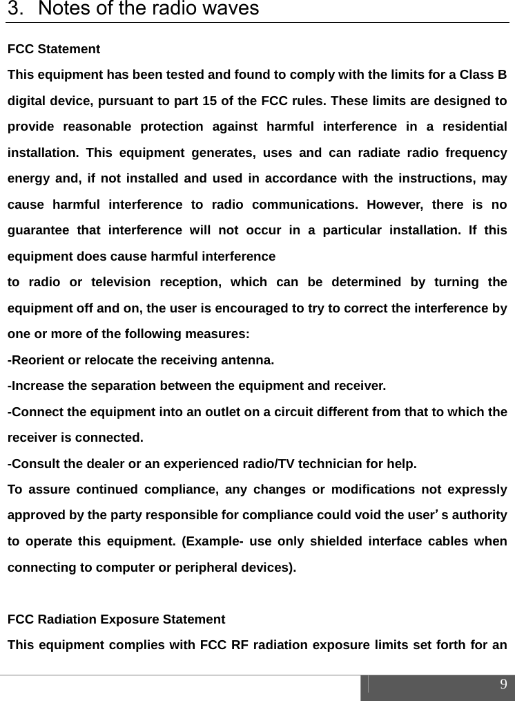  9  3.  Notes of the radio waves FCC Statement This equipment has been tested and found to comply with the limits for a Class B digital device, pursuant to part 15 of the FCC rules. These limits are designed to provide reasonable protection against harmful interference in a residential installation. This equipment generates, uses and can radiate radio frequency energy and, if not installed and used in accordance with the instructions, may cause harmful interference to radio communications. However, there is no guarantee that interference will not occur in a particular installation. If this equipment does cause harmful interference   to radio or television reception, which can be determined by turning the equipment off and on, the user is encouraged to try to correct the interference by one or more of the following measures: -Reorient or relocate the receiving antenna. -Increase the separation between the equipment and receiver. -Connect the equipment into an outlet on a circuit different from that to which the receiver is connected. -Consult the dealer or an experienced radio/TV technician for help. To assure continued compliance, any changes or modifications not expressly approved by the party responsible for compliance could void the user&rsquo;s authority to operate this equipment. (Example- use only shielded interface cables when connecting to computer or peripheral devices).  FCC Radiation Exposure Statement       This equipment complies with FCC RF radiation exposure limits set forth for an 