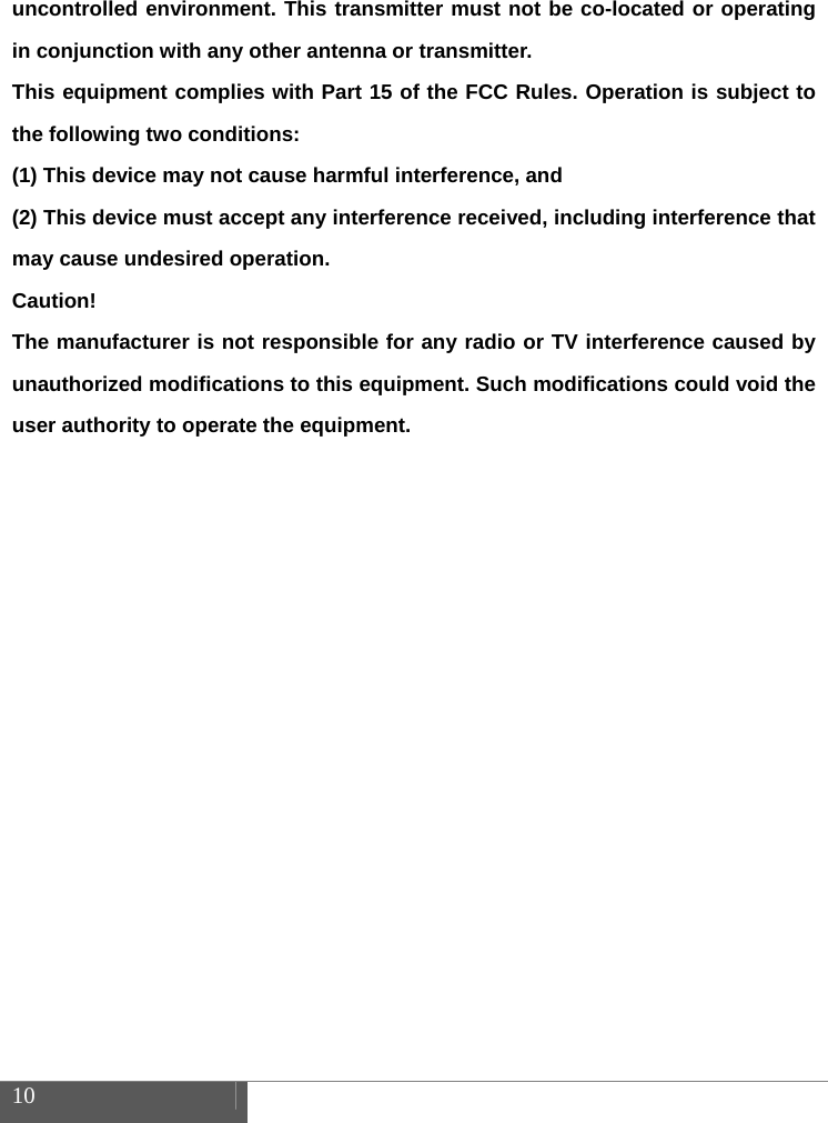  10    uncontrolled environment. This transmitter must not be co-located or operating in conjunction with any other antenna or transmitter. This equipment complies with Part 15 of the FCC Rules. Operation is subject to the following two conditions:     (1) This device may not cause harmful interference, and     (2) This device must accept any interference received, including interference that may cause undesired operation.     Caution!  The manufacturer is not responsible for any radio or TV interference caused by unauthorized modifications to this equipment. Such modifications could void the user authority to operate the equipment.  
