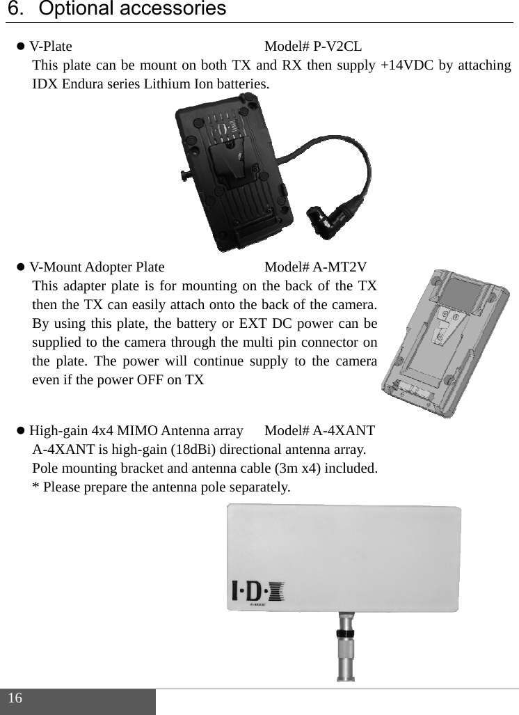  16  6.  VTI         VTtBste  HAP*   OptionalV-Plate This plate canIDX Endura sV-Mount AdopThis adapter pthen the TX cBy using thissupplied to ththe plate. Theeven if the poHigh-gain 4x4A-4XANT is Pole mounting* Please prepa l accesson be mount onseries Lithiumpter Plate plate is for mcan easily attas plate, the bahe camera throe power will wer OFF on T4 MIMO Antenhigh-gain (18g bracket and are the antennories Mn both TX anm Ion batteriesMmounting on thach onto the battery or EXT ough the multcontinue supTX nna array M8dBi) directionantenna cablena pole separatModel# P-V2Cnd RX then su. Model# A-MThe back of thback of the caDC power cti pin connectpply to the caModel# A-4Xnal antenna are (3m x4) incltely. CL upply +14VDT2V he TX mera. an be tor on amera XANT rray. luded. DC by attachinng 