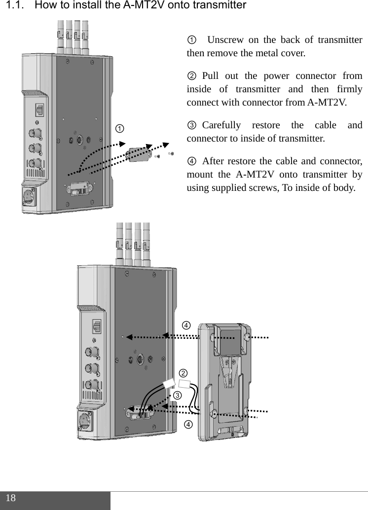  18  1.1.              How to in nstall the A-① -MT2V onto①t②ic③c④mu ②③④④ transmitter①  Unscrew then remove th② Pull out inside of traconnect with c③ Carefully connector to in④ After restomount the A-using supplied④④r on the backhe metal covethe power cansmitter andconnector fromrestore thenside of transmore the cable -MT2V onto d screws, To ink of transmitteer. connector fromd then firmlm A-MT2V. e cable anmitter. and connectotransmitter bnside of body.er m ly nd or, by  