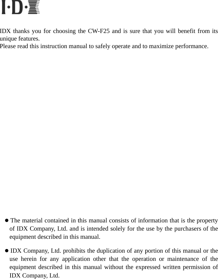       IDXuniqPlea                       Toe IueI  thanks you fque features.   se read this inThe material of IDX Compequipment desIDX Companuse herein foequipment deIDX Companyfor choosing tnstruction mancontained in tpany, Ltd. andscribed in thisny, Ltd. prohibor any applicascribed in thiy, Ltd. the CW-F25 nual to safely othis manual cod is intended ss manual.   bits the duplication other this manual wit and is sure thoperate and toonsists of infosolely for the cation of any phat the operathout the exprhat you will bo maximize peormation that use by the puportion of thisation or mainressed writtenbenefit from ierformance. is the properturchasers of ths manual or thntenance of thn permission oits ty he he he of 
