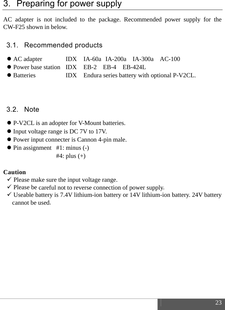 23 3. Preparing for power supplyAC adapter is not included to the package. Recommended power supply for the CW-F25 shown in below. 3.1. Recommended products AC adapter IDX  IA-60a IA-200a  IA-300a  AC-100 Power base station  IDX  EB-2  EB-4  EB-424LBatteries IDX  Endura series battery with optional P-V2CL. 3.2. Note P-V2CL is an adopter for V-Mount batteries.Input voltage range is DC 7V to 17V.Power input connecter is Cannon 4-pin male.Pin assignment  #1: minus (-)#4: plus (+) Caution Please make sure the input voltage range.Please be careful not to reverse connection of power supply.Useable battery is 7.4V lithium-ion battery or 14V lithium-ion battery. 24V batterycannot be used.