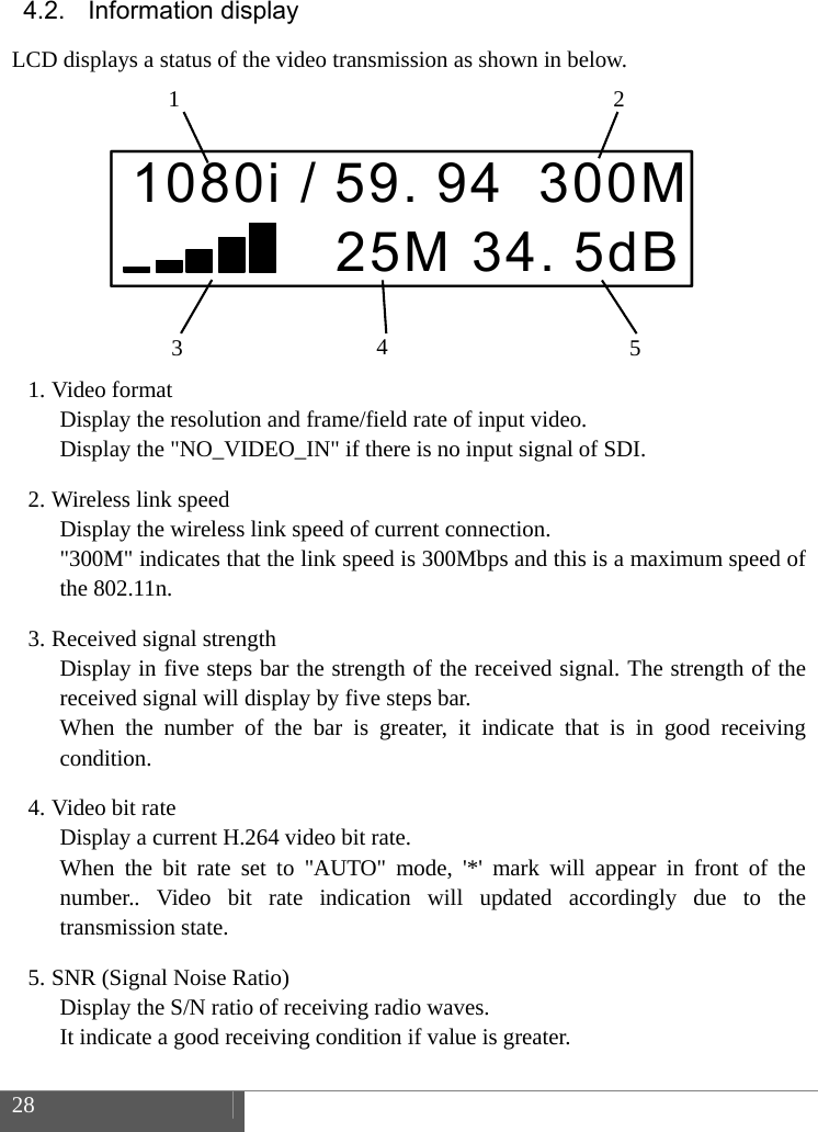 28 4.2. Information display LCD displays a status of the video transmission as shown in below. 1. Video formatDisplay the resolution and frame/field rate of input video. Display the "NO_VIDEO_IN" if there is no input signal of SDI. 2. Wireless link speedDisplay the wireless link speed of current connection. "300M" indicates that the link speed is 300Mbps and this is a maximum speed of the 802.11n. 3. Received signal strengthDisplay in five steps bar the strength of the received signal. The strength of the received signal will display by five steps bar. When the number of the bar is greater, it indicate that is in good receiving condition. 4. Video bit rateDisplay a current H.264 video bit rate.   When the bit rate set to "AUTO" mode, '*' mark will appear in front of the number.. Video bit rate indication will updated accordingly due to the transmission state. 5. SNR (Signal Noise Ratio)Display the S/N ratio of receiving radio waves. It indicate a good receiving condition if value is greater. 1080i / 59. 94 300M 25M 34. 5dB1  23  45