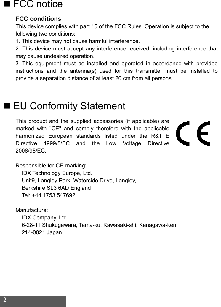  2   F  E  FCC noFCC conditThis device cfollowing two 1. This device2. This devicmay cause u3. This equipinstructions aprovide a sep EU ConThis product marked with harmonized Directive 192006/95/EC.  Responsible IDX TechnUnit9, LangBerkshire STel: +44 17 Manufacture:IDX Comp6-28-11 Sh214-0021 J   tice tions complies with pconditions:  e may not cauce must accepndesired operpment must band the anteparation distanformity and the supp"CE" and coEuropean st999/5/EC anfor CE-markinology Europe,gley Park, WaSL3 6AD Eng753 547692 : any, Ltd. hukugawara, TJapan part 15 of the use harmful intpt any interferration. be installed annna(s) used nce of at leastStatemeplied accessoomply therefotandards listend the Lowng: , Ltd. aterside Drive,land Tama-ku, KawFCC Rules. Oterference. rence receivednd operated ifor this trans 20 cm from aent ories (if applicare with the aed under thew Voltage  Langley,   wasaki-shi, KanOperation is sud, including inn accordancesmitter must all persons. able) are applicable e R&amp;TTE Directive nagawa-ken ubject to the nterference the with providebe installed tat ed to 