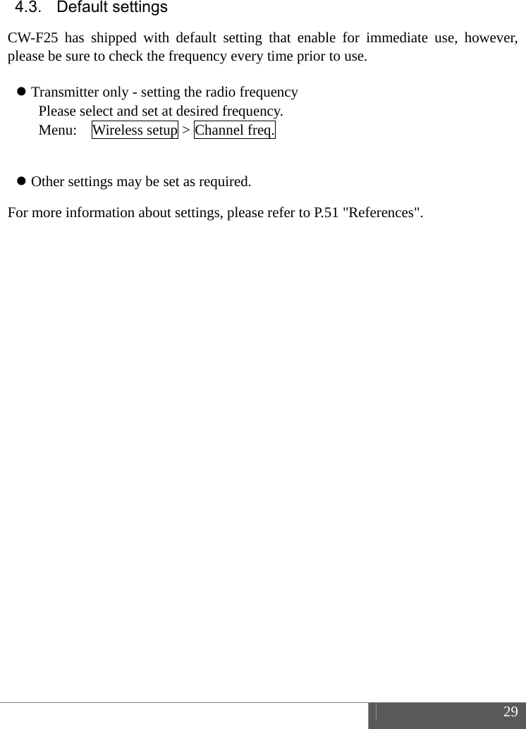 29 4.3. Default settings CW-F25 has shipped with default setting that enable for immediate use, however, please be sure to check the frequency every time prior to use. Transmitter only - setting the radio frequencyPlease select and set at desired frequency. Menu:    Wireless setup > Channel freq. Other settings may be set as required.For more information about settings, please refer to P.51 "References". 
