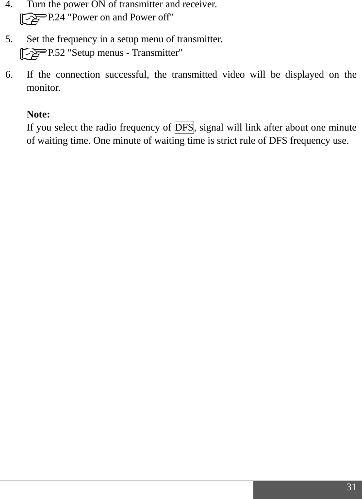   4. 5. 6.   Turn the pow P.24 "PSet the frequ P.52 "SIf the connemonitor.   Note: If you select of waiting timwer ON of tranower on and Puency in a setuetup menus - ection succesthe radio freqme. One minunsmitter and rPower off" up menu of traTransmitter"sful, the tranquency of DFute of waiting  eceiver. ansmitter. nsmitted videoFS, signal willtime is strict ro will be disl link after abrule of DFS fr3splayed on thout one minurequency use. 31 he te 