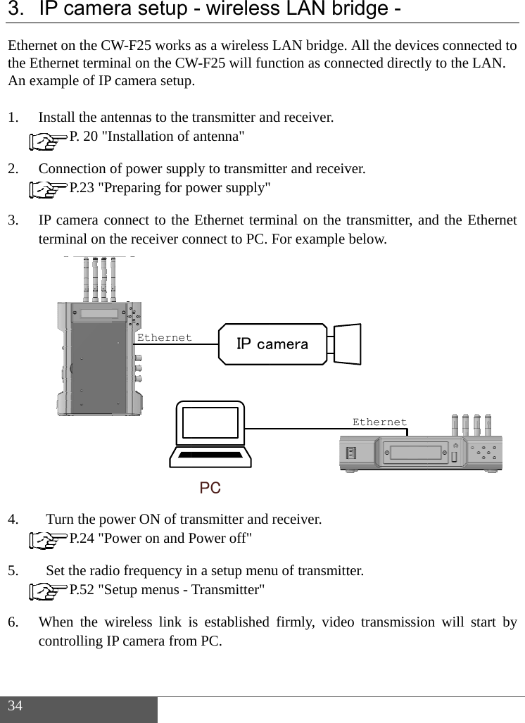  34  3. Ethethe EAn e 1. 2. 3. 4. 5. 6. IP cameernet on the CWEthernet termiexample of IP Install the an P. 20 "IConnection o P.23 "PrIP camera coterminal on t               Turn the po P.24 "P  Set the radi P.52 "SWhen the wcontrolling IP  era setupW-F25 works inal on the CWcamera setupntennas to the nstallation of of power suppreparing for ponnect to the the receiver coower ON of traower on and Po frequency inetup menus - wireless link iP camera fromEthernet- wirelesas a wireless W-F25 will fun. transmitter anantenna" ply to transmitpower supply"Ethernet termonnect to PC. ansmitter and Power off" n a setup menTransmitter"is established m PC. PCIP cats LAN brLAN bridge. nction as connnd receiver. tter and receiv minal on the tFor example breceiver. nu of transmittfirmly, videoameraridge - All the devicenected directlyver. transmitter, anbelow. ter. o transmissioEthernetes connected ty to the LAN. nd the Ethernn will start bto  et by 