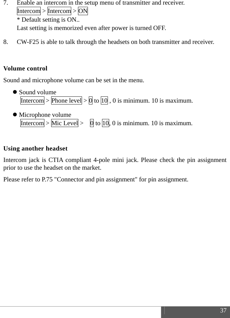  37  7. Enable an intercom in the setup menu of transmitter and receiver. Intercom > Intercom > ON * Default setting is ON.. Last setting is memorized even after power is turned OFF. 8. CW-F25 is able to talk through the headsets on both transmitter and receiver.  Volume control Sound and microphone volume can be set in the menu.  Sound volume Intercom > Phone level > 0 to 10 , 0 is minimum. 10 is maximum.  Microphone volume Intercom > Mic Level >    0 to 10, 0 is minimum. 10 is maximum.  Using another headset Intercom jack is CTIA compliant 4-pole mini jack. Please check the pin assignment prior to use the headset on the market. Please refer to P.75 "Connector and pin assignment" for pin assignment.     