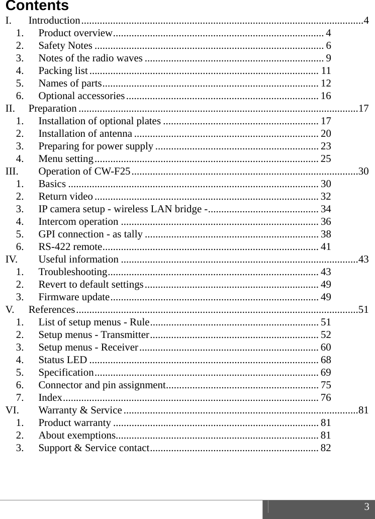  3  Contents I. Introduction ........................................................................................................... 4 1. Product overview ................................................................................ 4 2. Safety Notes ....................................................................................... 6 3. Notes of the radio waves .................................................................... 9 4. Packing list ....................................................................................... 11 5. Names of parts .................................................................................. 12 6. Optional accessories ......................................................................... 16 II. Preparation .......................................................................................................... 17 1. Installation of optional plates ........................................................... 17 2. Installation of antenna ...................................................................... 20 3. Preparing for power supply .............................................................. 23 4. Menu setting .....................................................................................  25 III. Operation of CW-F25 ...................................................................................... 30 1. Basics ............................................................................................... 30 2. Return video ..................................................................................... 32 3. IP camera setup - wireless LAN bridge - .......................................... 34 4. Intercom operation ........................................................................... 36 5. GPI connection - as tally .................................................................. 38 6. RS-422 remote .................................................................................. 41 IV. Useful information .......................................................................................... 43 1. Troubleshooting ................................................................................ 43 2. Revert to default settings .................................................................. 49 3. Firmware update ............................................................................... 49 V. References ........................................................................................................... 51 1. List of setup menus - Rule ................................................................ 51 2. Setup menus - Transmitter ................................................................ 52 3. Setup menus - Receiver ....................................................................  60 4. Status LED ....................................................................................... 68 5. Specification ..................................................................................... 69 6. Connector and pin assignment .......................................................... 75 7. Index ................................................................................................. 76 VI. Warranty &amp; Service ......................................................................................... 81 1. Product warranty .............................................................................. 81 2. About exemptions............................................................................. 81 3. Support &amp; Service contact ................................................................ 82  