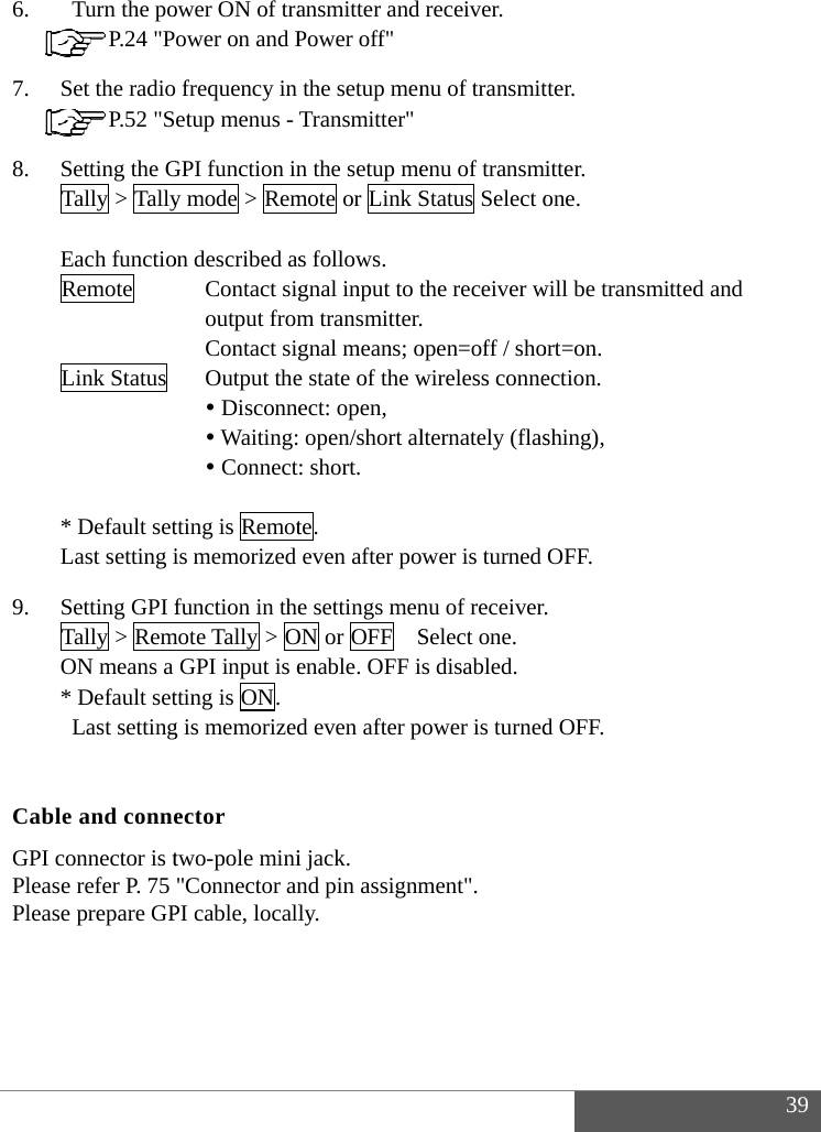  6. 7. 8. 9.  CabGPI PleaPlea   Turn the po P.24 "PSet the radio P.52 "SSetting the GTally > Tally Each functioRemote    Link Status         * Default setLast setting iSetting GPI fTally > RemON means a * Default set Last settingble and conneconnector is tse refer P. 75 se prepare GPower ON of traower on and P frequency in etup menus - GPI function iny mode > Remon described asContact sigoutput fromContact sigOutput the Disconne Waiting: Connecttting is Remotis memorized function in themote Tally > OGPI input is etting is ON. g is memorizedector two-pole mini"Connector anPI cable, locallansmitter and Power off" the setup menTransmitter"n the setup memote or Link Ss follows. gnal input to tm transmitter.gnal means; oe state of the wect: open,  open/short al: short. te. even after powe settings menON or OFF   Senable. OFF id even after pi jack. nd pin assignmly.  receiver.  nu of transmitenu of transmiStatus Select othe receiver w open=off / showireless connelternately (flaswer is turned nu of receiver.Select one. s disabled. ower is turnedment".  tter. itter. one.  will be transmiort=on. ection.  shing), OFF. . d OFF. 3itted and   39 