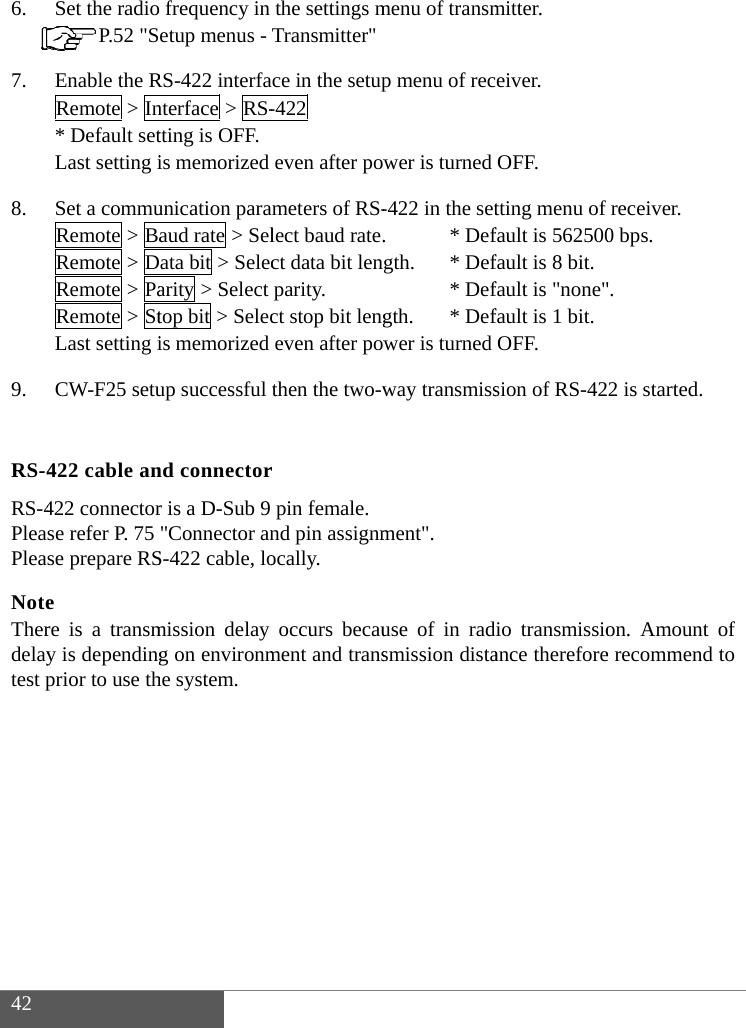  42  6. 7. 8. 9.  RS-4RS-4PleaPleaNoteTherdelaytest pSet the radio P.52 "SEnable the RRemote > In* Default setLast setting iSet a commuRemote > BaRemote > DRemote > PaRemote > StLast setting iCW-F25 setu422 cable an422 connectorse refer P. 75 se prepare RSe re is a transmy is dependingprior to use th  frequency in etup menus - RS-422 interfanterface > RS-tting is OFF. is memorized unication paraaud rate > Selata bit > Selecarity > Select top bit > Selecis memorized up successful nd connectorr is a D-Sub 9 "Connector anS-422 cable, lomission delay g on environmhe system. the settings mTransmitter"ce in the setup-422 even after powmeters of RS-lect baud rate.ct data bit lengparity. ct stop bit lengeven after powthen the two-wr pin female. nd pin assignmocally. occurs becaument and transmenu of transmp menu of recwer is turned -422 in the set.   * Defgth. * Def* Defgth. * Defwer is turned way transmissment". use of in radsmission distamitter. eiver. OFF. tting menu of fault is 562500fault is 8 bit.fault is "none"fault is 1 bit.OFF. sion of RS-42io transmissioance thereforereceiver. 0 bps. ". 2 is started. on. Amount oe recommend tof to 