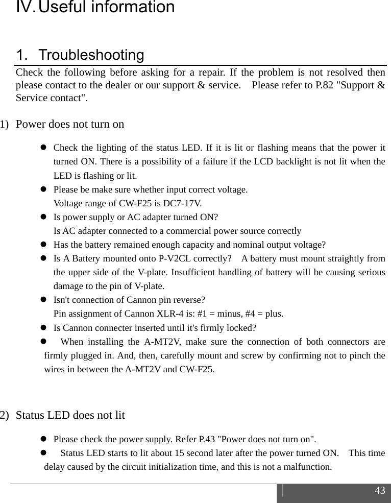  43  IV. Useful  information 1. Troubleshooting Check the following before asking for a repair. If the problem is not resolved then please contact to the dealer or our support &amp; service.    Please refer to P.82 "Support &amp; Service contact".  1) Power does not turn on  Check the lighting of the status LED. If it is lit or flashing means that the power it turned ON. There is a possibility of a failure if the LCD backlight is not lit when the LED is flashing or lit.  Please be make sure whether input correct voltage.   Voltage range of CW-F25 is DC7-17V.  Is power supply or AC adapter turned ON?     Is AC adapter connected to a commercial power source correctly  Has the battery remained enough capacity and nominal output voltage?  Is A Battery mounted onto P-V2CL correctly?    A battery must mount straightly from the upper side of the V-plate. Insufficient handling of battery will be causing serious damage to the pin of V-plate.  Isn't connection of Cannon pin reverse?   Pin assignment of Cannon XLR-4 is: #1 = minus, #4 = plus.  Is Cannon connecter inserted until it's firmly locked?  When installing the A-MT2V, make sure the connection of both connectors are firmly plugged in. And, then, carefully mount and screw by confirming not to pinch the wires in between the A-MT2V and CW-F25.  2) Status LED does not lit  Please check the power supply. Refer P.43 "Power does not turn on".  Status LED starts to lit about 15 second later after the power turned ON.    This time delay caused by the circuit initialization time, and this is not a malfunction. 