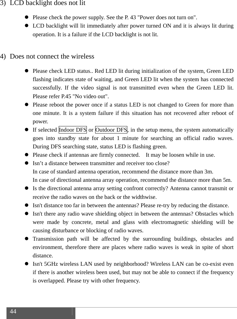  44    3) LCD backlight does not lit  Please check the power supply. See the P. 43 "Power does not turn on".  LCD backlight will lit immediately after power turned ON and it is always lit during operation. It is a failure if the LCD backlight is not lit.  4) Does not connect the wireless  Please check LED status.. Red LED lit during initialization of the system, Green LED flashing indicates state of waiting, and Green LED lit when the system has connected successfully. If the video signal is not transmitted even when the Green LED lit. Please refer P.45 "No video out".  Please reboot the power once if a status LED is not changed to Green for more than one minute. It is a system failure if this situation has not recovered after reboot of power.  If selected Indoor DFS or Outdoor DFS, in the setup menu, the system automatically goes into standby state for about 1 minute for searching an official radio waves. During DFS searching state, status LED is flashing green.  Please check if antennas are firmly connected.    It may be loosen while in use.  Isn&rsquo;t a distance between transmitter and receiver too close?   In case of standard antenna operation, recommend the distance more than 3m. In case of directional antenna array operation, recommend the distance more than 5m.  Is the directional antenna array setting confront correctly? Antenna cannot transmit or receive the radio waves on the back or the widthwise.  Isn't distance too far in between the antennas? Please re-try by reducing the distance.  Isn't there any radio wave shielding object in between the antennas? Obstacles which were made by concrete, metal and glass with electromagnetic shielding will be causing disturbance or blocking of radio waves.  Transmission path will be affected by the surrounding buildings, obstacles and environment, therefore there are places where radio waves is weak in spite of short distance.  Isn't 5GHz wireless LAN used by neighborhood? Wireless LAN can be co-exist even if there is another wireless been used, but may not be able to connect if the frequency is overlapped. Please try with other frequency. 
