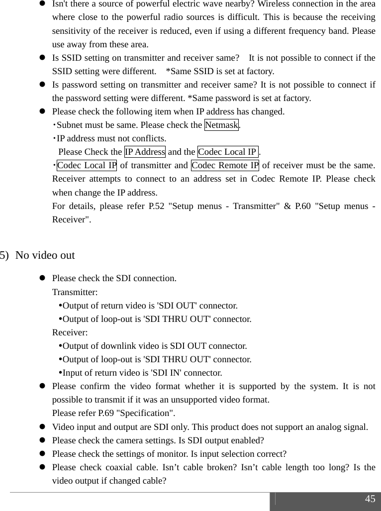  45   Isn't there a source of powerful electric wave nearby? Wireless connection in the area where close to the powerful radio sources is difficult. This is because the receiving sensitivity of the receiver is reduced, even if using a different frequency band. Please use away from these area.  Is SSID setting on transmitter and receiver same?    It is not possible to connect if the SSID setting were different.    *Same SSID is set at factory.  Is password setting on transmitter and receiver same? It is not possible to connect if the password setting were different. *Same password is set at factory.  Please check the following item when IP address has changed. ・Subnet must be same. Please check the Netmask. ・IP address must not conflicts.  Please Check the IP Address and the Codec Local IP . ・Codec Local IP of transmitter and Codec Remote IP of receiver must be the same. Receiver attempts to connect to an address set in Codec Remote IP. Please check when change the IP address. For details, please refer P.52 "Setup menus - Transmitter" &amp; P.60 "Setup menus - Receiver".  5) No video out  Please check the SDI connection. Transmitter:  Output of return video is 'SDI OUT' connector.  Output of loop-out is 'SDI THRU OUT' connector. Receiver:  Output of downlink video is SDI OUT connector.  Output of loop-out is 'SDI THRU OUT' connector.  Input of return video is 'SDI IN' connector.  Please confirm the video format whether it is supported by the system. It is not possible to transmit if it was an unsupported video format. Please refer P.69 "Specification".  Video input and output are SDI only. This product does not support an analog signal.  Please check the camera settings. Is SDI output enabled?  Please check the settings of monitor. Is input selection correct?  Please check coaxial cable. Isn&rsquo;t cable broken? Isn&rsquo;t cable length too long? Is the video output if changed cable? 