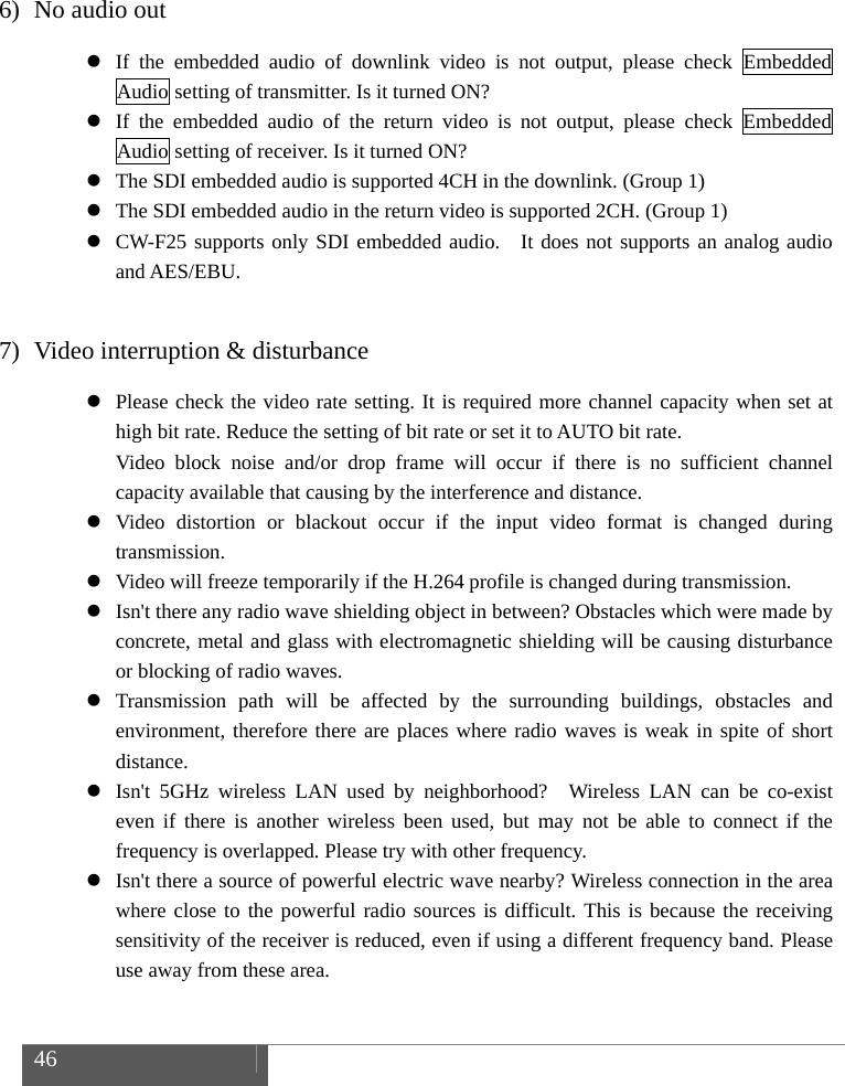  46     6) No audio out  If the embedded audio of downlink video is not output, please check Embedded Audio setting of transmitter. Is it turned ON?  If the embedded audio of the return video is not output, please check Embedded Audio setting of receiver. Is it turned ON?  The SDI embedded audio is supported 4CH in the downlink. (Group 1)  The SDI embedded audio in the return video is supported 2CH. (Group 1)  CW-F25 supports only SDI embedded audio.  It does not supports an analog audio and AES/EBU.  7) Video interruption &amp; disturbance  Please check the video rate setting. It is required more channel capacity when set at high bit rate. Reduce the setting of bit rate or set it to AUTO bit rate. Video block noise and/or drop frame will occur if there is no sufficient channel capacity available that causing by the interference and distance.  Video distortion or blackout occur if the input video format is changed during transmission.  Video will freeze temporarily if the H.264 profile is changed during transmission.  Isn't there any radio wave shielding object in between? Obstacles which were made by concrete, metal and glass with electromagnetic shielding will be causing disturbance or blocking of radio waves.  Transmission path will be affected by the surrounding buildings, obstacles and environment, therefore there are places where radio waves is weak in spite of short distance.  Isn't 5GHz wireless LAN used by neighborhood?  Wireless LAN can be co-exist even if there is another wireless been used, but may not be able to connect if the frequency is overlapped. Please try with other frequency.  Isn't there a source of powerful electric wave nearby? Wireless connection in the area where close to the powerful radio sources is difficult. This is because the receiving sensitivity of the receiver is reduced, even if using a different frequency band. Please use away from these area.  