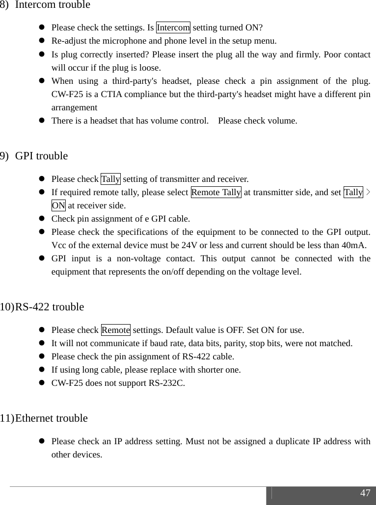  47  8) Intercom trouble  Please check the settings. Is Intercom setting turned ON?  Re-adjust the microphone and phone level in the setup menu.  Is plug correctly inserted? Please insert the plug all the way and firmly. Poor contact will occur if the plug is loose.  When using a third-party's headset, please check a pin assignment of the plug. CW-F25 is a CTIA compliance but the third-party's headset might have a different pin arrangement  There is a headset that has volume control.    Please check volume.  9) GPI trouble  Please check Tally setting of transmitter and receiver.  If required remote tally, please select Remote Tally at transmitter side, and set Tally > ON at receiver side.  Check pin assignment of e GPI cable.  Please check the specifications of the equipment to be connected to the GPI output.  Vcc of the external device must be 24V or less and current should be less than 40mA.  GPI input is a non-voltage contact. This output cannot be connected with the equipment that represents the on/off depending on the voltage level.  10) RS-422 trouble  Please check Remote settings. Default value is OFF. Set ON for use.  It will not communicate if baud rate, data bits, parity, stop bits, were not matched.  Please check the pin assignment of RS-422 cable.  If using long cable, please replace with shorter one.  CW-F25 does not support RS-232C.  11) Ethernet trouble  Please check an IP address setting. Must not be assigned a duplicate IP address with other devices. 